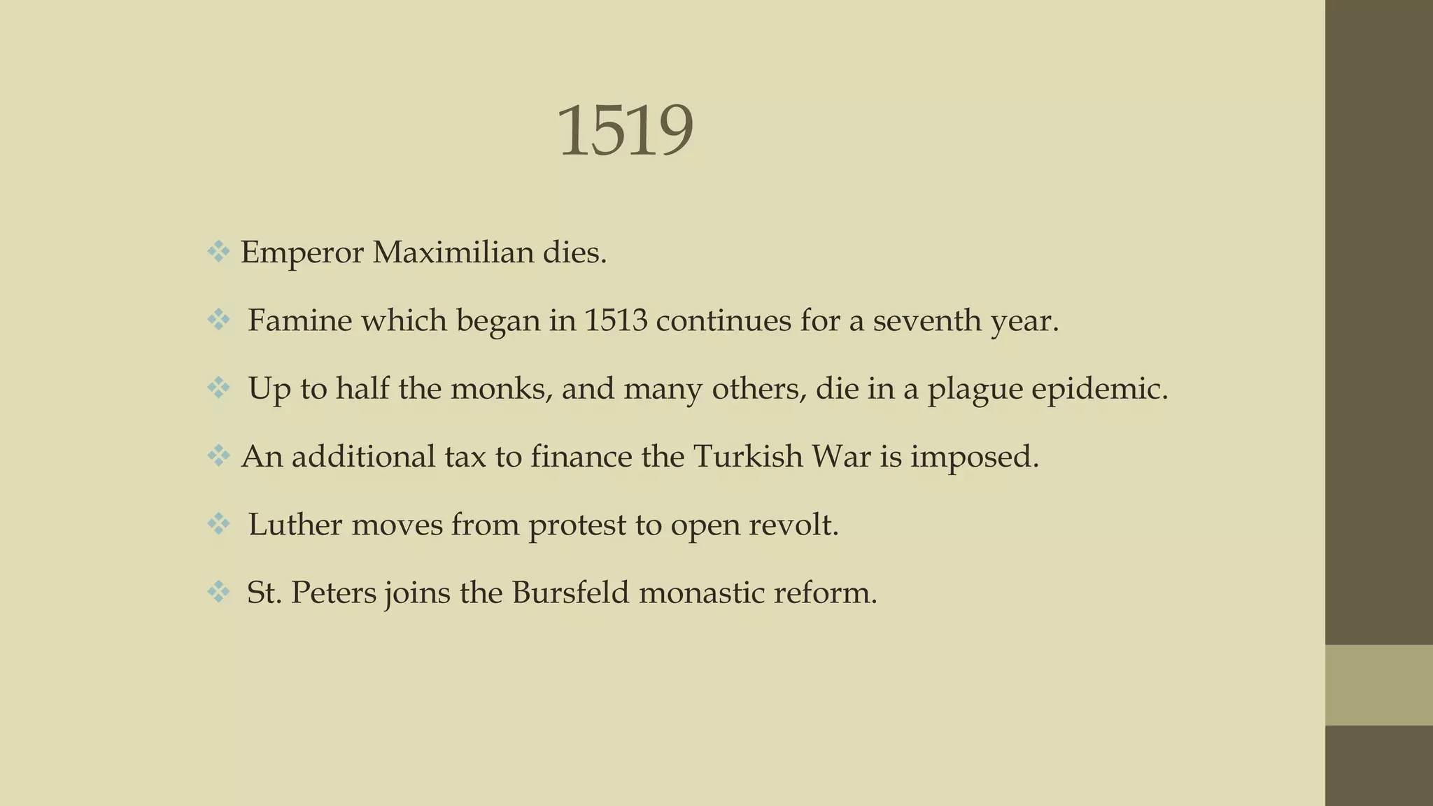 1519
 Emperor Maximilian dies.
 Famine which began in 1513 continues for a seventh year.
 Up to half the monks, and many others, die in a plague epidemic.

 An additional tax to finance the Turkish War is imposed.
 Luther moves from protest to open revolt.
 St. Peters joins the Bursfeld monastic reform.

 
