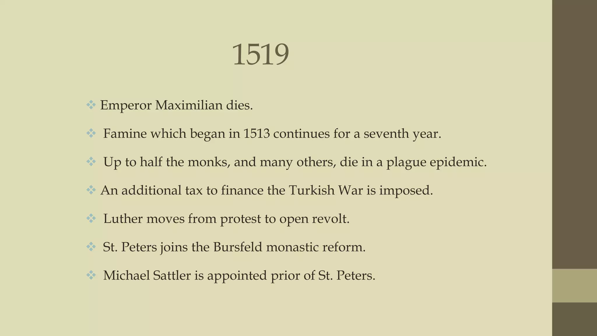 1519
 Emperor Maximilian dies.
 Famine which began in 1513 continues for a seventh year.
 Up to half the monks, and many others, die in a plague epidemic.

 An additional tax to finance the Turkish War is imposed.
 Luther moves from protest to open revolt.
 St. Peters joins the Bursfeld monastic reform.
 Michael Sattler is appointed prior of St. Peters.

 