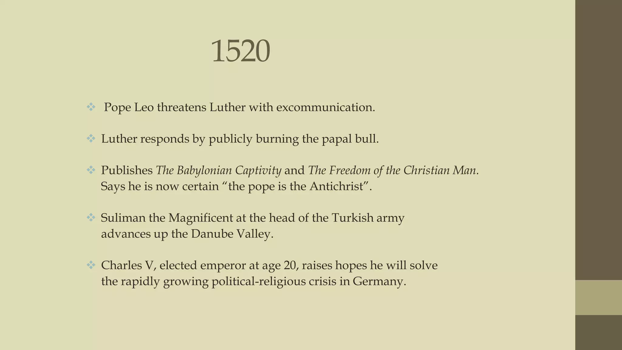 1520
 Pope Leo threatens Luther with excommunication.
 Luther responds by publicly burning the papal bull.
 Publishes The Babylonian Captivity and The Freedom of the Christian Man.
Says he is now certain “the pope is the Antichrist”.

 Suliman the Magnificent at the head of the Turkish army
advances up the Danube Valley.
 Charles V, elected emperor at age 20, raises hopes he will solve
the rapidly growing political-religious crisis in Germany.

 