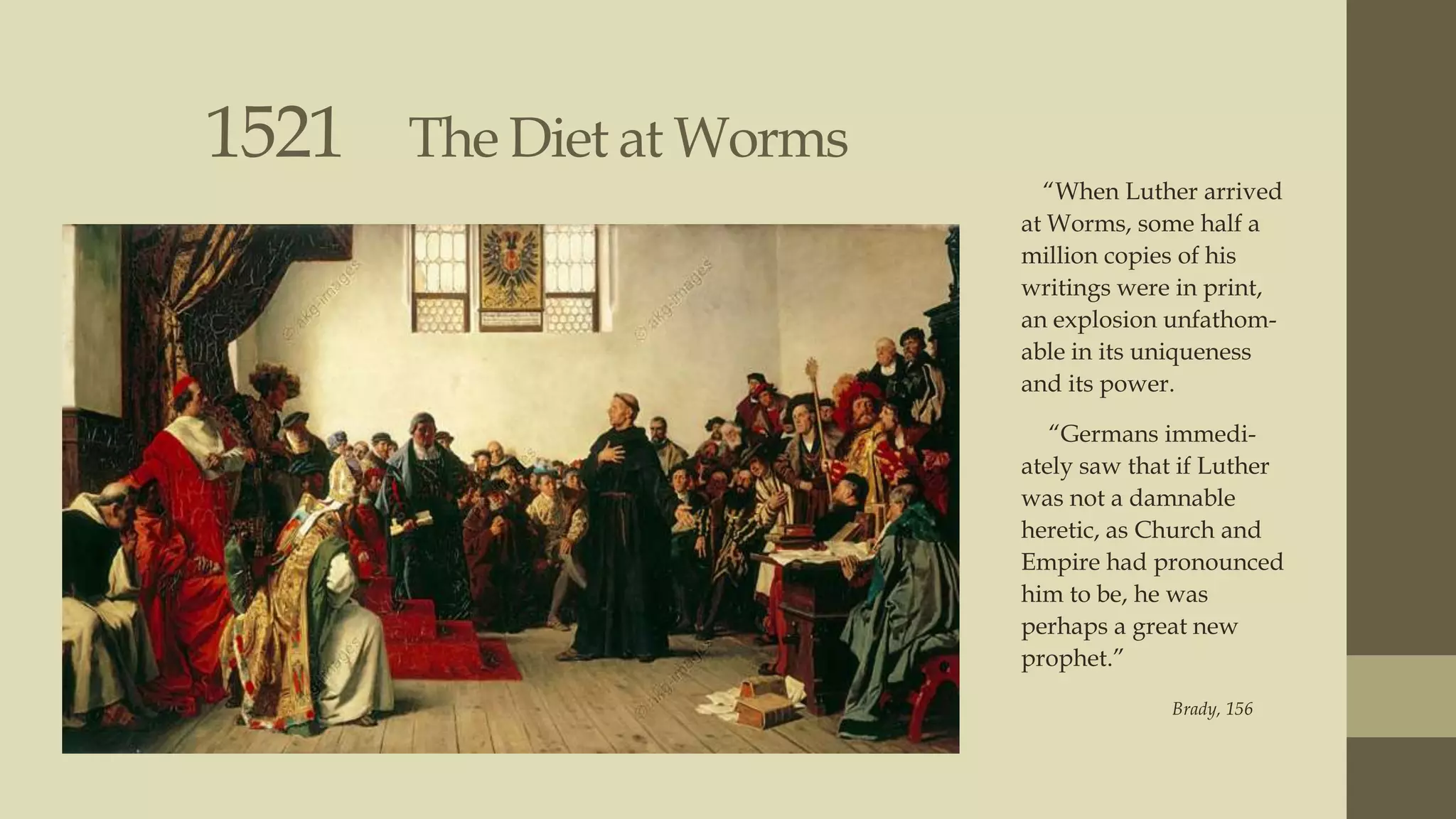 1521

The Diet at Worms
“When Luther arrived
at Worms, some half a
million copies of his
writings were in print,
an explosion unfathomable in its uniqueness
and its power.
“Germans immediately saw that if Luther
was not a damnable
heretic, as Church and
Empire had pronounced
him to be, he was
perhaps a great new
prophet.”
Brady, 156

 
