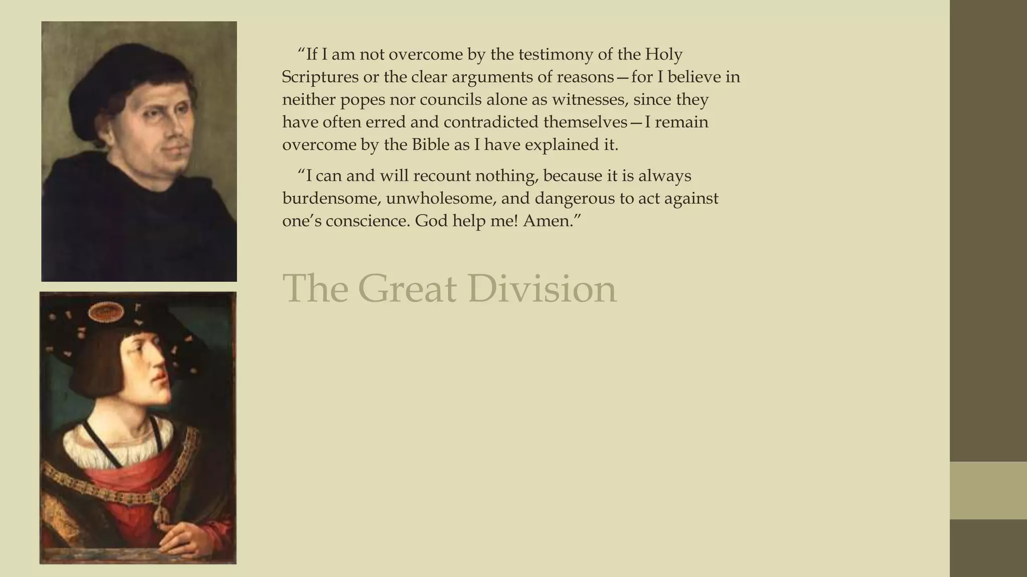 “If I am not overcome by the testimony of the Holy
Scriptures or the clear arguments of reasons—for I believe in
neither popes nor councils alone as witnesses, since they
have often erred and contradicted themselves—I remain
overcome by the Bible as I have explained it.
“I can and will recount nothing, because it is always
burdensome, unwholesome, and dangerous to act against
one‟s conscience. God help me! Amen.”

The Great Division

 
