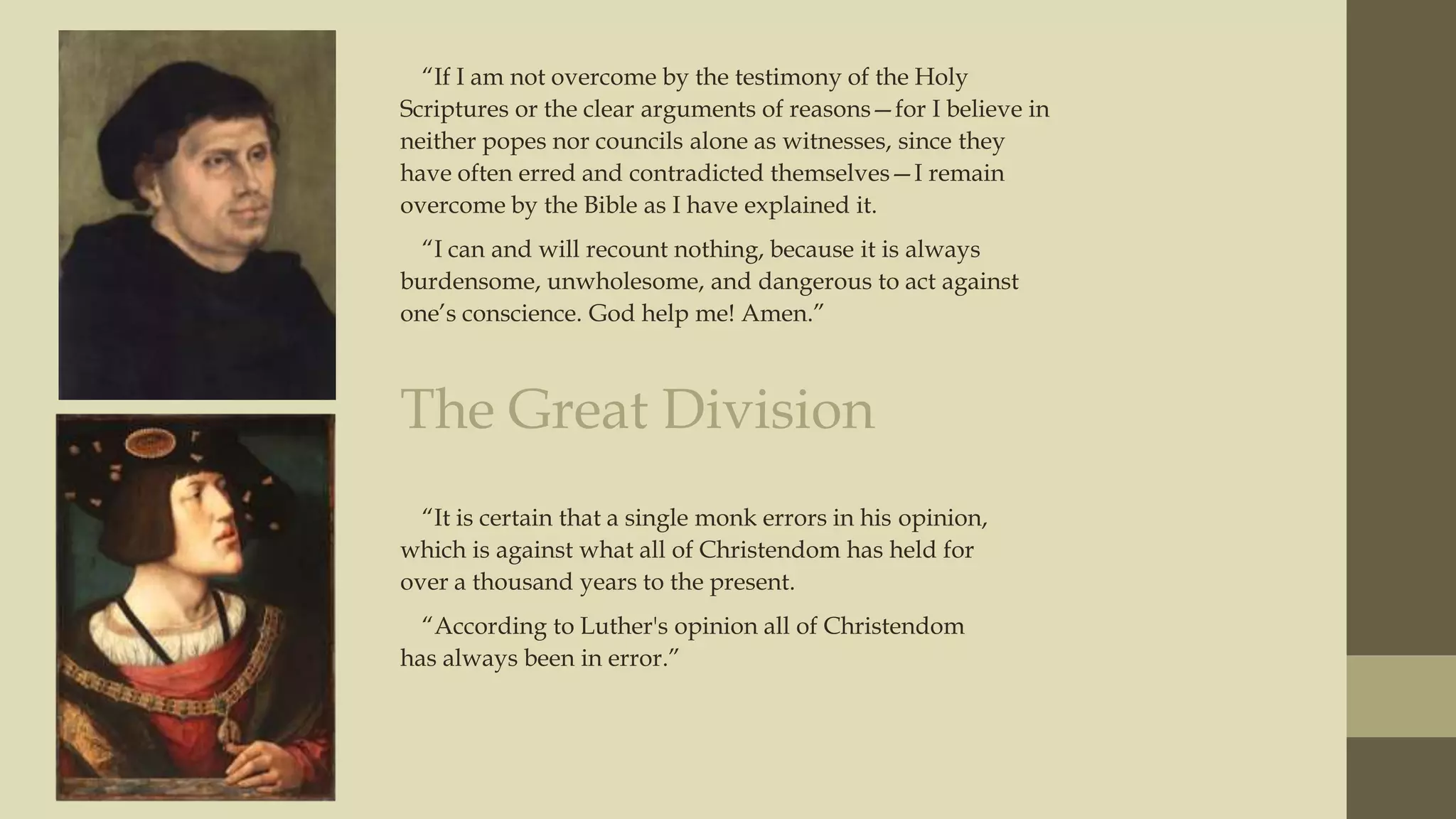 “If I am not overcome by the testimony of the Holy
Scriptures or the clear arguments of reasons—for I believe in
neither popes nor councils alone as witnesses, since they
have often erred and contradicted themselves—I remain
overcome by the Bible as I have explained it.
“I can and will recount nothing, because it is always
burdensome, unwholesome, and dangerous to act against
one‟s conscience. God help me! Amen.”

The Great Division
“It is certain that a single monk errors in his opinion,
which is against what all of Christendom has held for
over a thousand years to the present.

“According to Luther's opinion all of Christendom
has always been in error.”

 