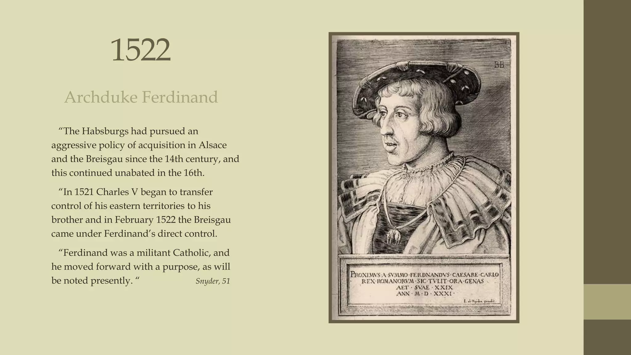 1522
Archduke Ferdinand
“The Habsburgs had pursued an
aggressive policy of acquisition in Alsace
and the Breisgau since the 14th century, and
this continued unabated in the 16th.
“In 1521 Charles V began to transfer
control of his eastern territories to his
brother and in February 1522 the Breisgau
came under Ferdinand‟s direct control.
“Ferdinand was a militant Catholic, and
he moved forward with a purpose, as will
be noted presently. “
Snyder, 51

 