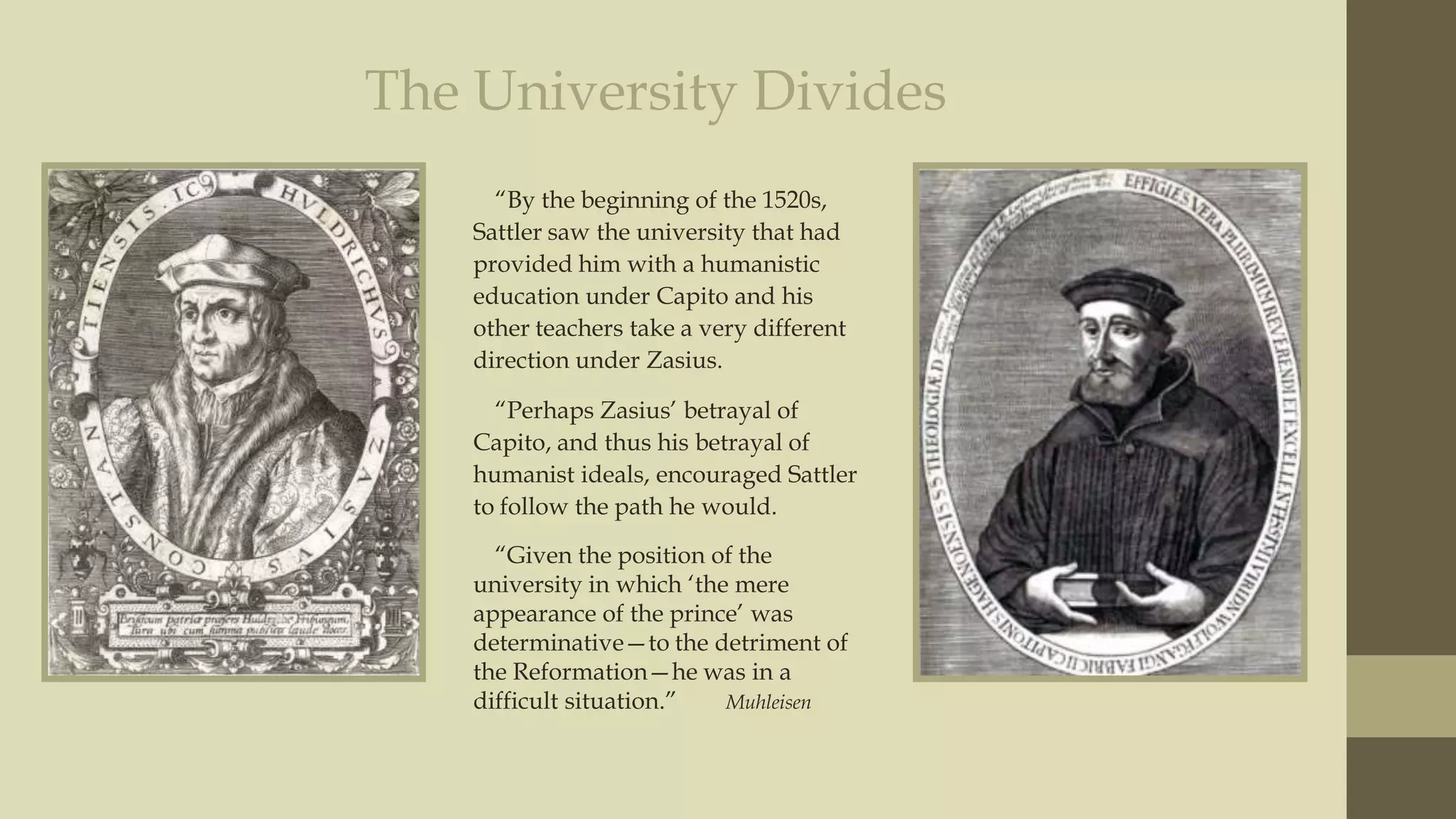 The University Divides
“By the beginning of the 1520s,
Sattler saw the university that had
provided him with a humanistic
education under Capito and his
other teachers take a very different
direction under Zasius.
“Perhaps Zasius‟ betrayal of
Capito, and thus his betrayal of
humanist ideals, encouraged Sattler
to follow the path he would.
“Given the position of the
university in which „the mere
appearance of the prince‟ was
determinative—to the detriment of
the Reformation—he was in a
difficult situation.”
Muhleisen

 