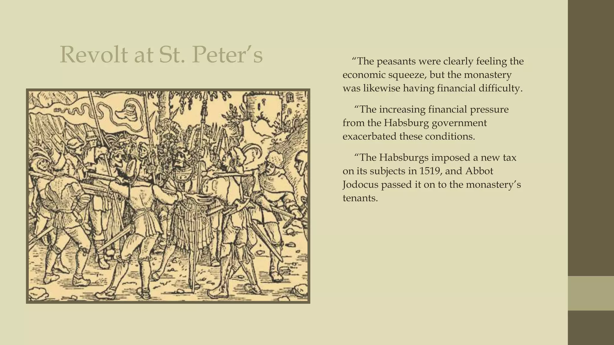 Revolt at St. Peter‟s

“The peasants were clearly feeling the
economic squeeze, but the monastery
was likewise having financial difficulty.
“The increasing financial pressure
from the Habsburg government
exacerbated these conditions.
“The Habsburgs imposed a new tax
on its subjects in 1519, and Abbot
Jodocus passed it on to the monastery‟s
tenants.

 