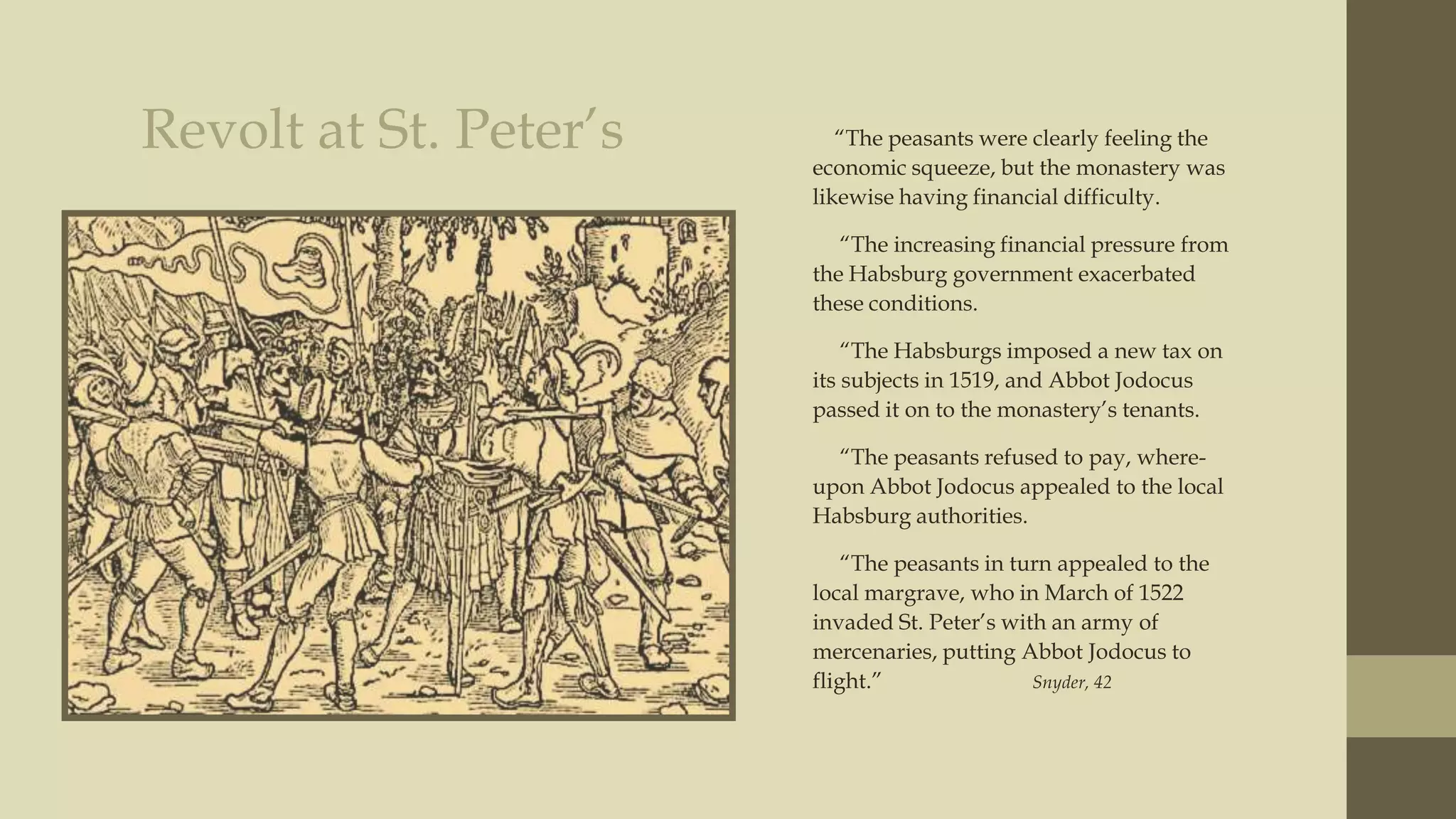 Revolt at St. Peter‟s

“The peasants were clearly feeling the
economic squeeze, but the monastery was
likewise having financial difficulty.

“The increasing financial pressure from
the Habsburg government exacerbated
these conditions.
“The Habsburgs imposed a new tax on
its subjects in 1519, and Abbot Jodocus
passed it on to the monastery‟s tenants.
“The peasants refused to pay, whereupon Abbot Jodocus appealed to the local
Habsburg authorities.
“The peasants in turn appealed to the
local margrave, who in March of 1522
invaded St. Peter‟s with an army of
mercenaries, putting Abbot Jodocus to
flight.”
Snyder, 42

 