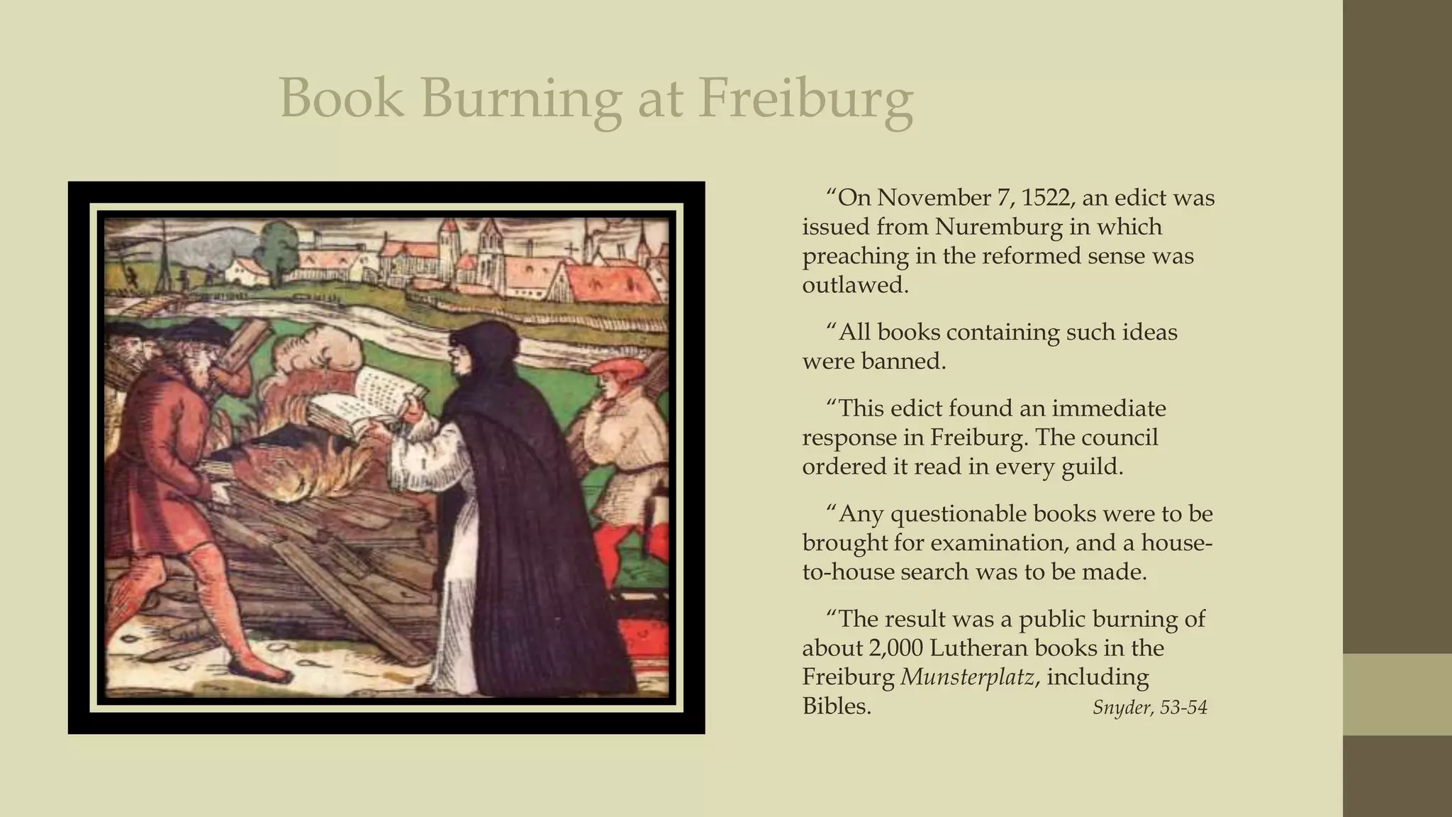 Book Burning at Freiburg
“On November 7, 1522, an edict was
issued from Nuremburg in which
preaching in the reformed sense was
outlawed.
“All books containing such ideas
were banned.
“This edict found an immediate
response in Freiburg. The council
ordered it read in every guild.
“Any questionable books were to be
brought for examination, and a houseto-house search was to be made.
“The result was a public burning of
about 2,000 Lutheran books in the
Freiburg Munsterplatz, including
Bibles.
Snyder, 53-54

 