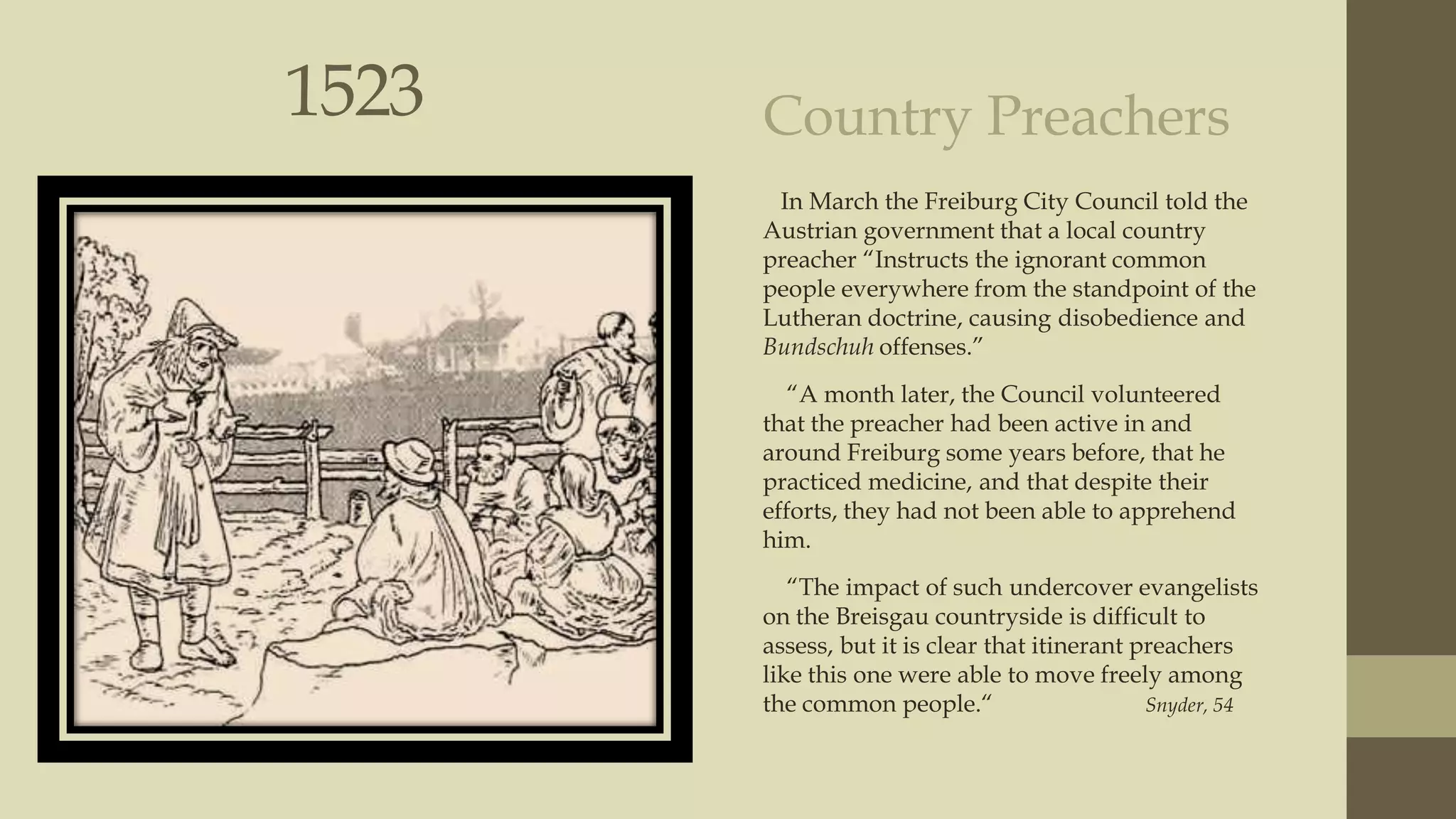1523

Country Preachers
In March the Freiburg City Council told the
Austrian government that a local country
preacher “Instructs the ignorant common
people everywhere from the standpoint of the
Lutheran doctrine, causing disobedience and
Bundschuh offenses.”
“A month later, the Council volunteered
that the preacher had been active in and
around Freiburg some years before, that he
practiced medicine, and that despite their
efforts, they had not been able to apprehend
him.
“The impact of such undercover evangelists
on the Breisgau countryside is difficult to
assess, but it is clear that itinerant preachers
like this one were able to move freely among
the common people.“
Snyder, 54

 