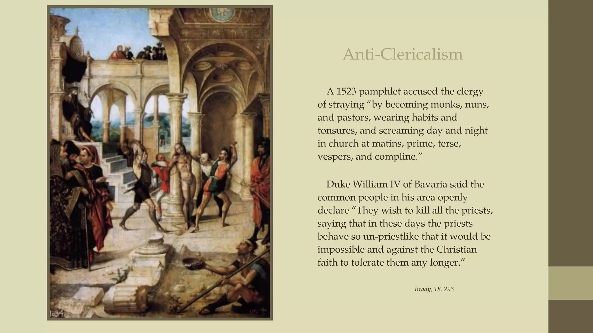 Anti-Clericalism
A 1523 pamphlet accused the clergy
of straying “by becoming monks, nuns,
and pastors, wearing habits and
tonsures, and screaming day and night
in church at matins, prime, terse,
vespers, and compline.”
Duke William IV of Bavaria said the
common people in his area openly
declare “They wish to kill all the priests,
saying that in these days the priests
behave so un-priestlike that it would be
impossible and against the Christian
faith to tolerate them any longer.”
Brady, 18, 293

 