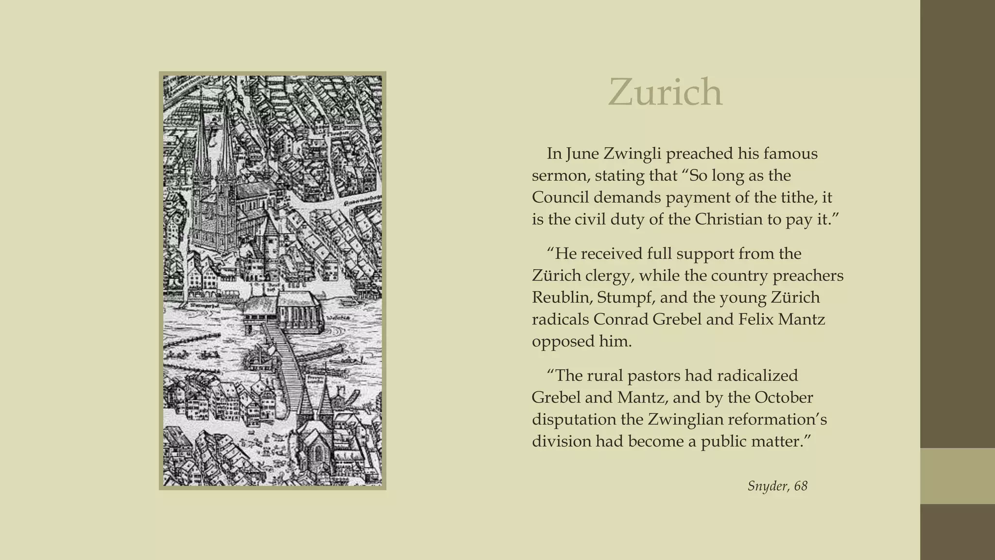 Zurich
In June Zwingli preached his famous
sermon, stating that “So long as the
Council demands payment of the tithe, it
is the civil duty of the Christian to pay it.”
“He received full support from the
Zürich clergy, while the country preachers
Reublin, Stumpf, and the young Zürich
radicals Conrad Grebel and Felix Mantz
opposed him.
“The rural pastors had radicalized
Grebel and Mantz, and by the October
disputation the Zwinglian reformation‟s
division had become a public matter.”
Snyder, 68

 