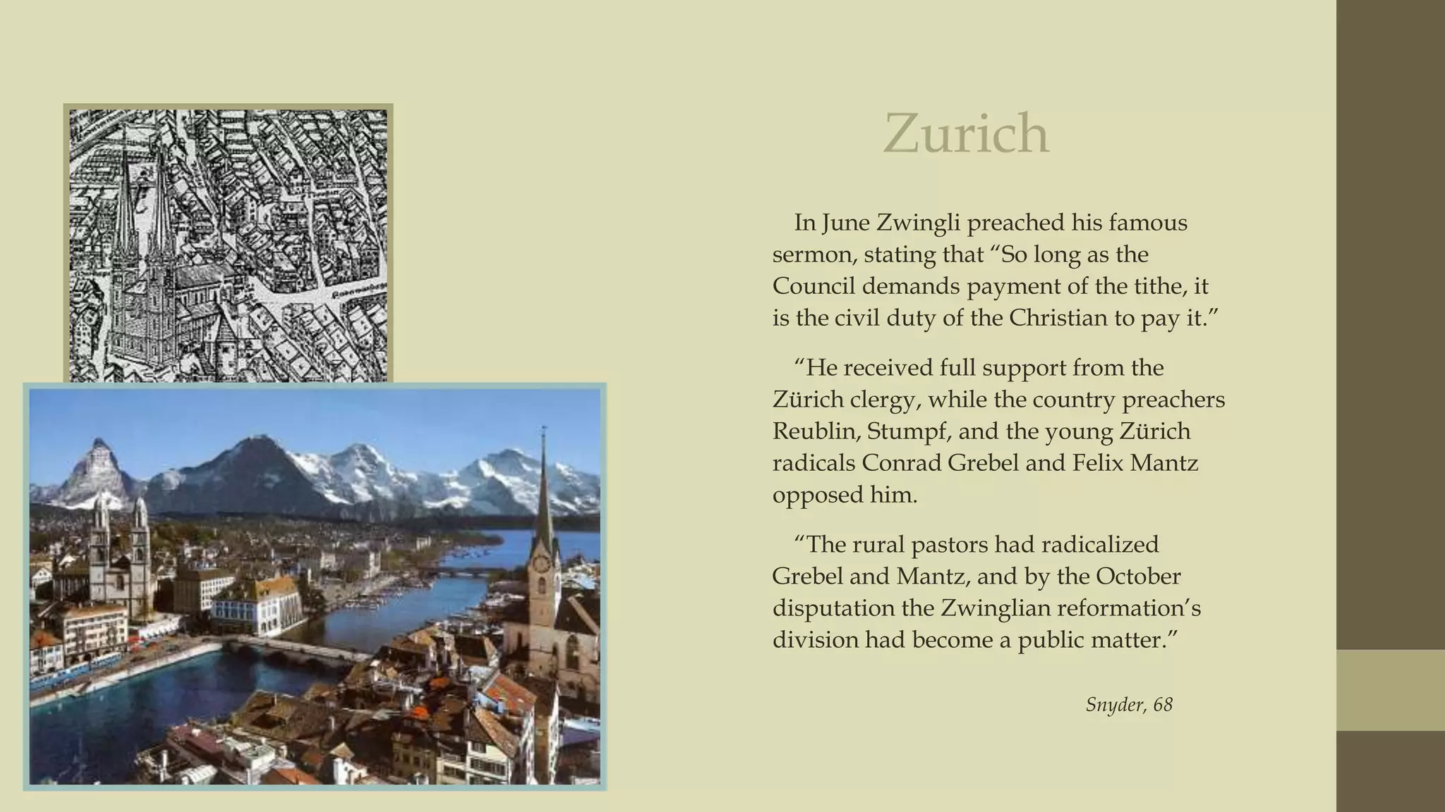 Zurich
In June Zwingli preached his famous
sermon, stating that “So long as the
Council demands payment of the tithe, it
is the civil duty of the Christian to pay it.”
“He received full support from the
Zürich clergy, while the country preachers
Reublin, Stumpf, and the young Zürich
radicals Conrad Grebel and Felix Mantz
opposed him.
“The rural pastors had radicalized
Grebel and Mantz, and by the October
disputation the Zwinglian reformation‟s
division had become a public matter.”
Snyder, 68

 