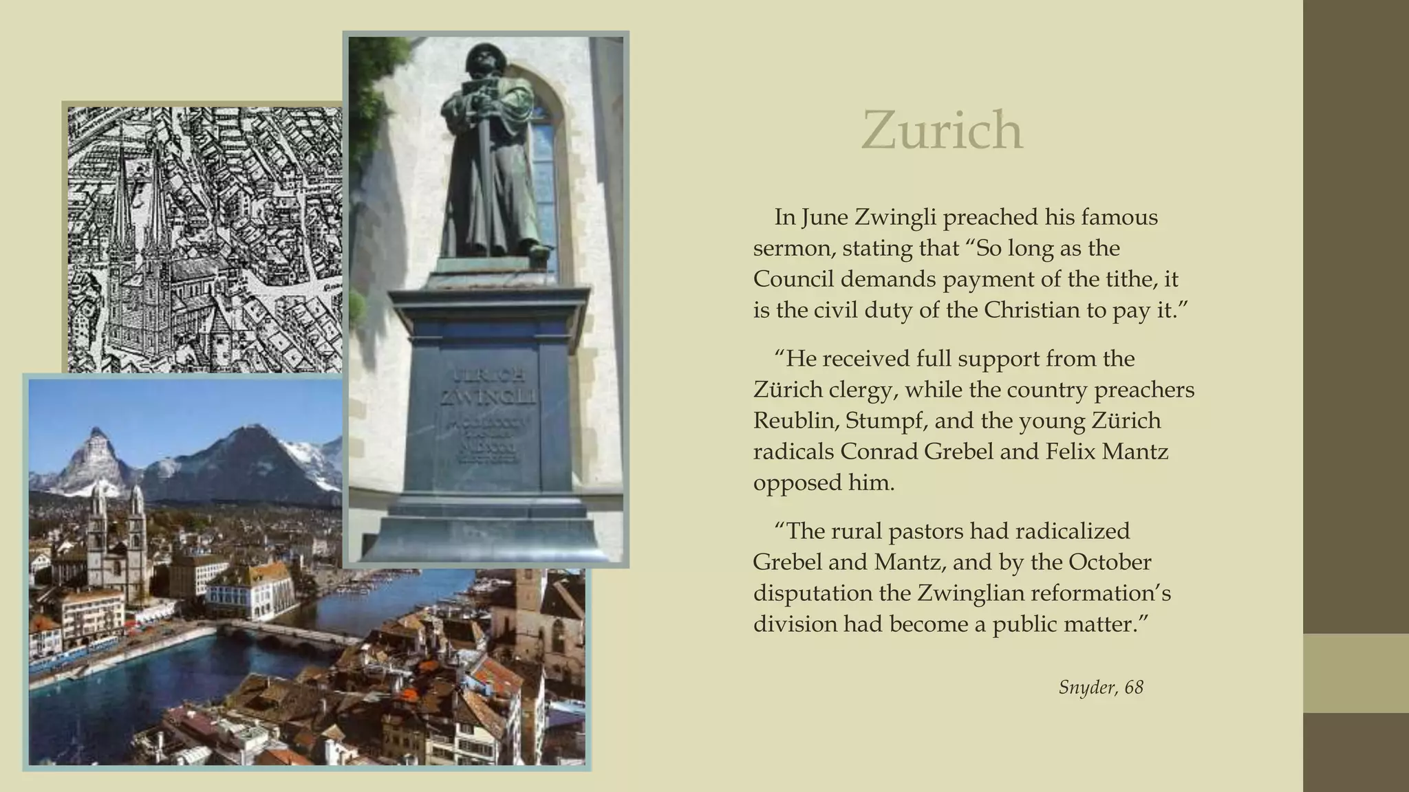 Zurich
In June Zwingli preached his famous
sermon, stating that “So long as the
Council demands payment of the tithe, it
is the civil duty of the Christian to pay it.”
“He received full support from the
Zürich clergy, while the country preachers
Reublin, Stumpf, and the young Zürich
radicals Conrad Grebel and Felix Mantz
opposed him.
“The rural pastors had radicalized
Grebel and Mantz, and by the October
disputation the Zwinglian reformation‟s
division had become a public matter.”
Snyder, 68

 
