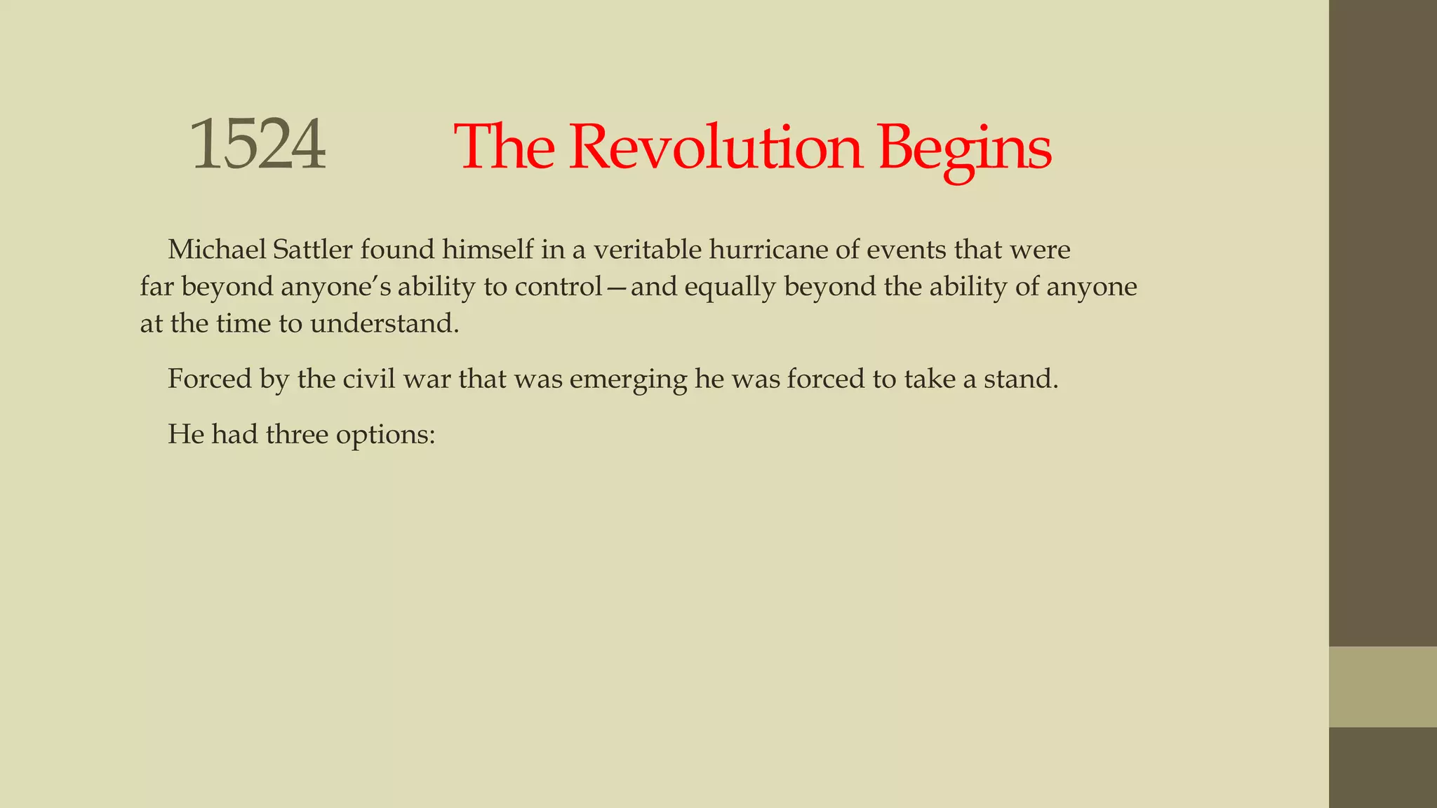 1524

The Revolution Begins

Michael Sattler found himself in a veritable hurricane of events that were
far beyond anyone‟s ability to control—and equally beyond the ability of anyone
at the time to understand.
Forced by the civil war that was emerging he was forced to take a stand.
He had three options:

 