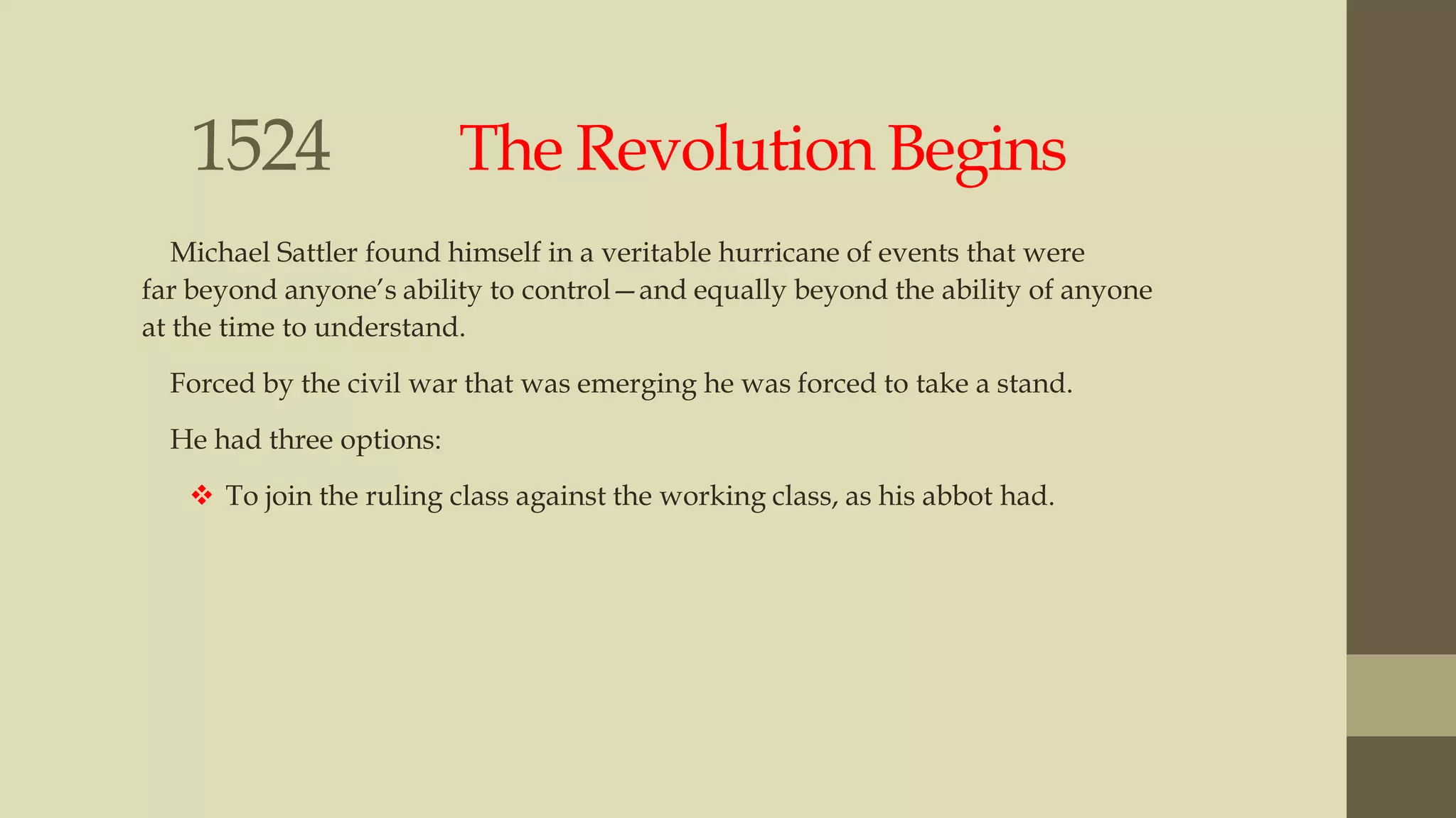1524

The Revolution Begins

Michael Sattler found himself in a veritable hurricane of events that were
far beyond anyone‟s ability to control—and equally beyond the ability of anyone
at the time to understand.
Forced by the civil war that was emerging he was forced to take a stand.
He had three options:
 To join the ruling class against the working class, as his abbot had.

 