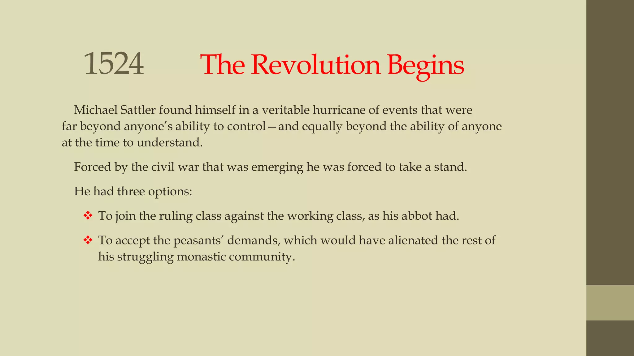 1524

The Revolution Begins

Michael Sattler found himself in a veritable hurricane of events that were
far beyond anyone‟s ability to control—and equally beyond the ability of anyone
at the time to understand.
Forced by the civil war that was emerging he was forced to take a stand.
He had three options:
 To join the ruling class against the working class, as his abbot had.
 To accept the peasants‟ demands, which would have alienated the rest of
his struggling monastic community.

 