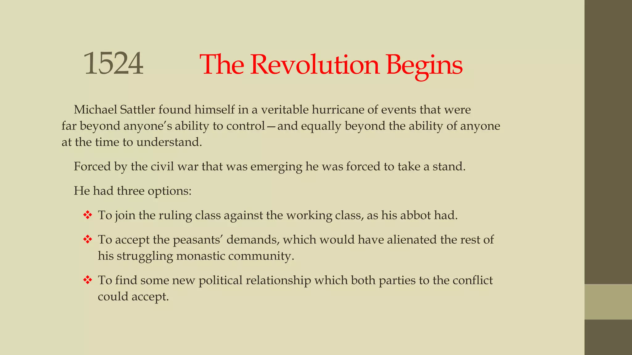 1524

The Revolution Begins

Michael Sattler found himself in a veritable hurricane of events that were
far beyond anyone‟s ability to control—and equally beyond the ability of anyone
at the time to understand.
Forced by the civil war that was emerging he was forced to take a stand.
He had three options:
 To join the ruling class against the working class, as his abbot had.
 To accept the peasants‟ demands, which would have alienated the rest of
his struggling monastic community.

 To find some new political relationship which both parties to the conflict
could accept.

 