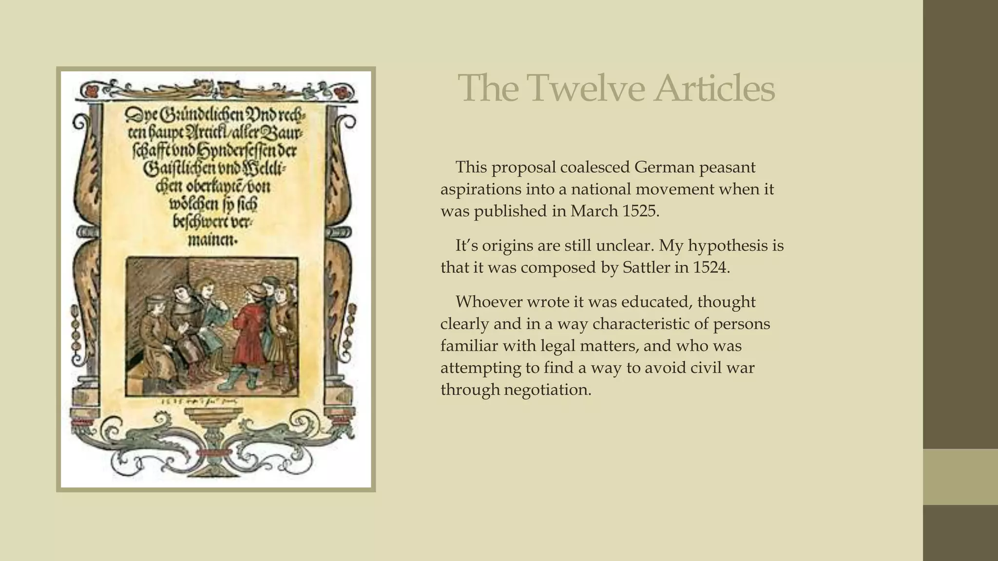 The Twelve Articles
This proposal coalesced German peasant
aspirations into a national movement when it
was published in March 1525.
It‟s origins are still unclear. My hypothesis is
that it was composed by Sattler in 1524.
Whoever wrote it was educated, thought
clearly and in a way characteristic of persons
familiar with legal matters, and who was
attempting to find a way to avoid civil war
through negotiation.

 