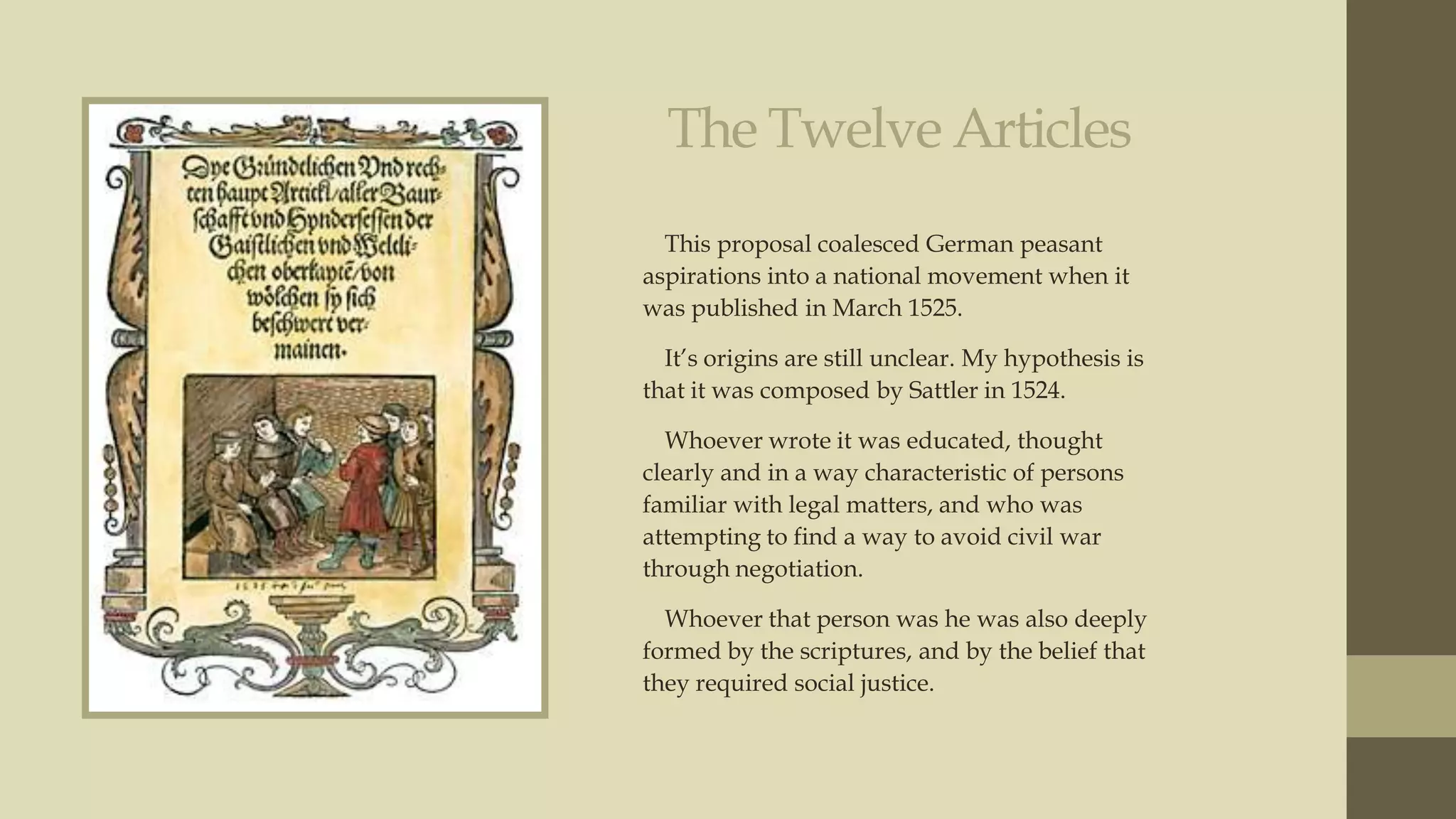 The Twelve Articles
This proposal coalesced German peasant
aspirations into a national movement when it
was published in March 1525.
It‟s origins are still unclear. My hypothesis is
that it was composed by Sattler in 1524.
Whoever wrote it was educated, thought
clearly and in a way characteristic of persons
familiar with legal matters, and who was
attempting to find a way to avoid civil war
through negotiation.
Whoever that person was he was also deeply
formed by the scriptures, and by the belief that
they required social justice.

 