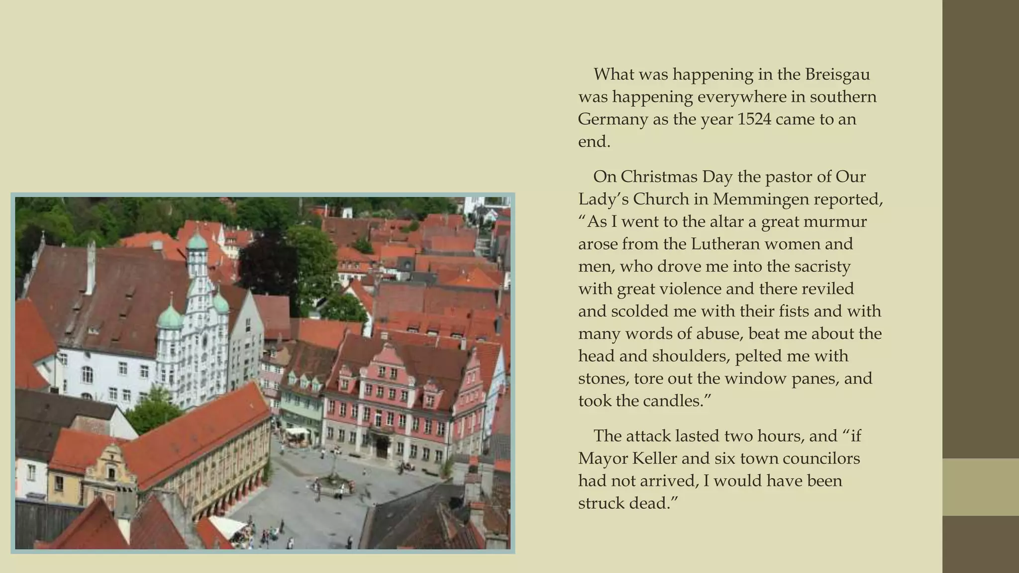 What was happening in the Breisgau
was happening everywhere in southern
Germany as the year 1524 came to an
end.
On Christmas Day the pastor of Our
Lady‟s Church in Memmingen reported,
“As I went to the altar a great murmur
arose from the Lutheran women and
men, who drove me into the sacristy
with great violence and there reviled
and scolded me with their fists and with
many words of abuse, beat me about the
head and shoulders, pelted me with
stones, tore out the window panes, and
took the candles.”
The attack lasted two hours, and “if
Mayor Keller and six town councilors
had not arrived, I would have been
struck dead.”

 