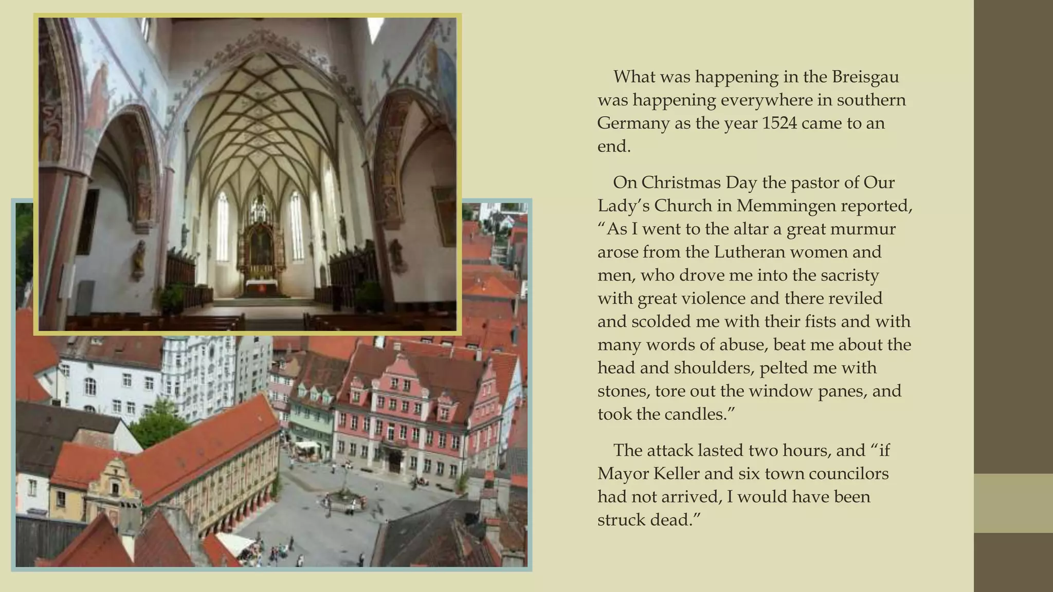 What was happening in the Breisgau
was happening everywhere in southern
Germany as the year 1524 came to an
end.
On Christmas Day the pastor of Our
Lady‟s Church in Memmingen reported,
“As I went to the altar a great murmur
arose from the Lutheran women and
men, who drove me into the sacristy
with great violence and there reviled
and scolded me with their fists and with
many words of abuse, beat me about the
head and shoulders, pelted me with
stones, tore out the window panes, and
took the candles.”
The attack lasted two hours, and “if
Mayor Keller and six town councilors
had not arrived, I would have been
struck dead.”

 