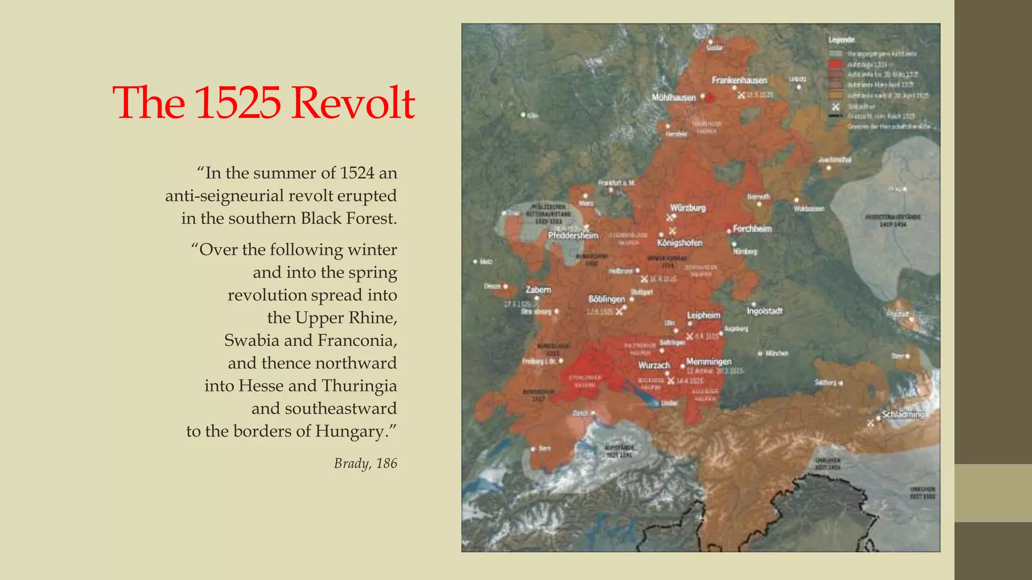 The 1525 Revolt
“In the summer of 1524 an
anti-seigneurial revolt erupted
in the southern Black Forest.
“Over the following winter
and into the spring
revolution spread into
the Upper Rhine,
Swabia and Franconia,
and thence northward
into Hesse and Thuringia
and southeastward
to the borders of Hungary.”
Brady, 186

 