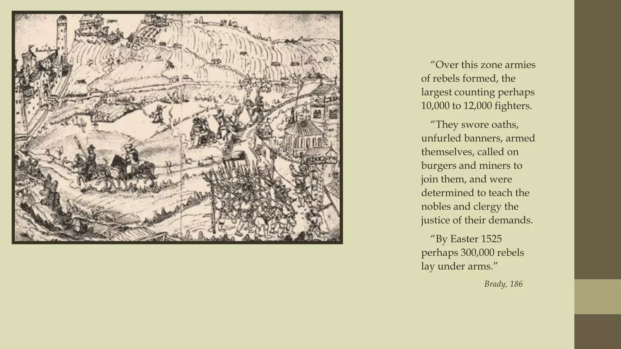 “Over this zone armies
of rebels formed, the
largest counting perhaps
10,000 to 12,000 fighters.
“They swore oaths,
unfurled banners, armed
themselves, called on
burgers and miners to
join them, and were
determined to teach the
nobles and clergy the
justice of their demands.
“By Easter 1525
perhaps 300,000 rebels
lay under arms.”
Brady, 186

 