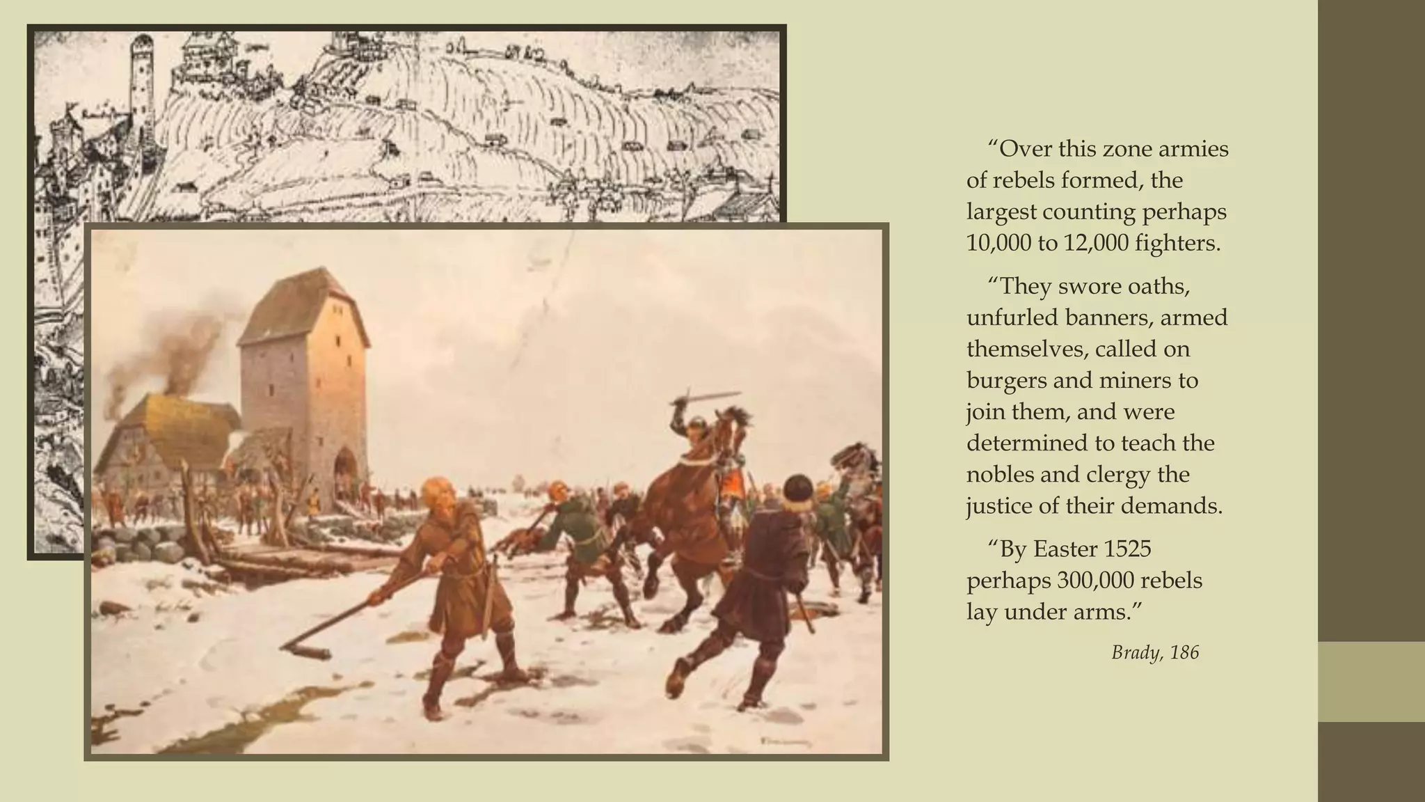 “Over this zone armies
of rebels formed, the
largest counting perhaps
10,000 to 12,000 fighters.
“They swore oaths,
unfurled banners, armed
themselves, called on
burgers and miners to
join them, and were
determined to teach the
nobles and clergy the
justice of their demands.
“By Easter 1525
perhaps 300,000 rebels
lay under arms.”
Brady, 186

 