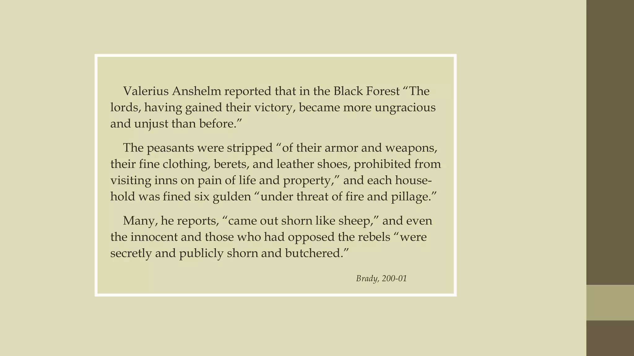 Valerius Anshelm reported that in the Black Forest “The
lords, having gained their victory, became more ungracious
and unjust than before.”
The peasants were stripped “of their armor and weapons,
their fine clothing, berets, and leather shoes, prohibited from
visiting inns on pain of life and property,” and each household was fined six gulden “under threat of fire and pillage.”
Many, he reports, “came out shorn like sheep,” and even
the innocent and those who had opposed the rebels “were
secretly and publicly shorn and butchered.”
Brady, 200-01

 