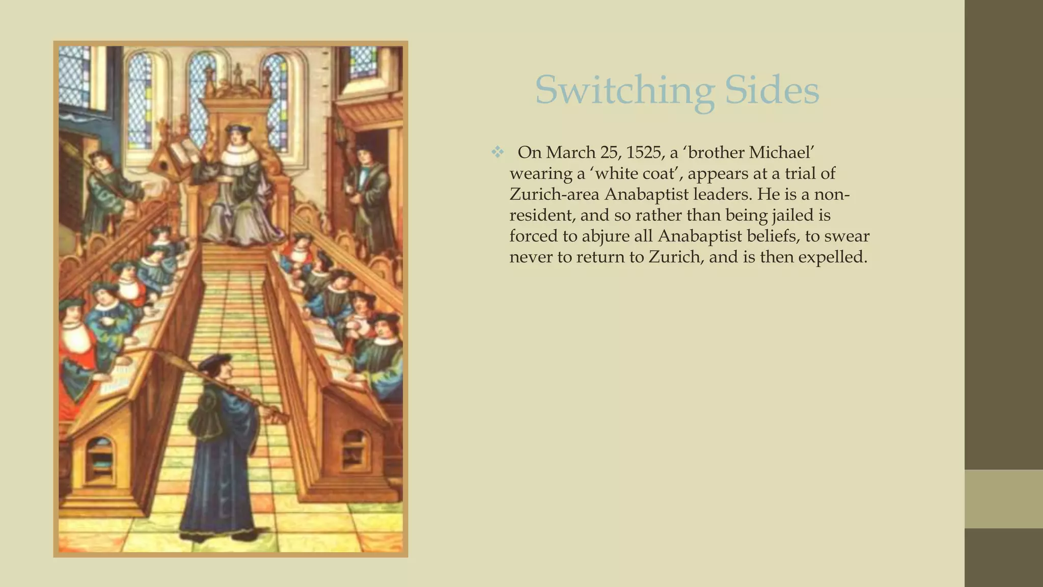 Switching Sides
 On March 25, 1525, a „brother Michael‟
wearing a „white coat‟, appears at a trial of
Zurich-area Anabaptist leaders. He is a nonresident, and so rather than being jailed is
forced to abjure all Anabaptist beliefs, to swear
never to return to Zurich, and is then expelled.

 