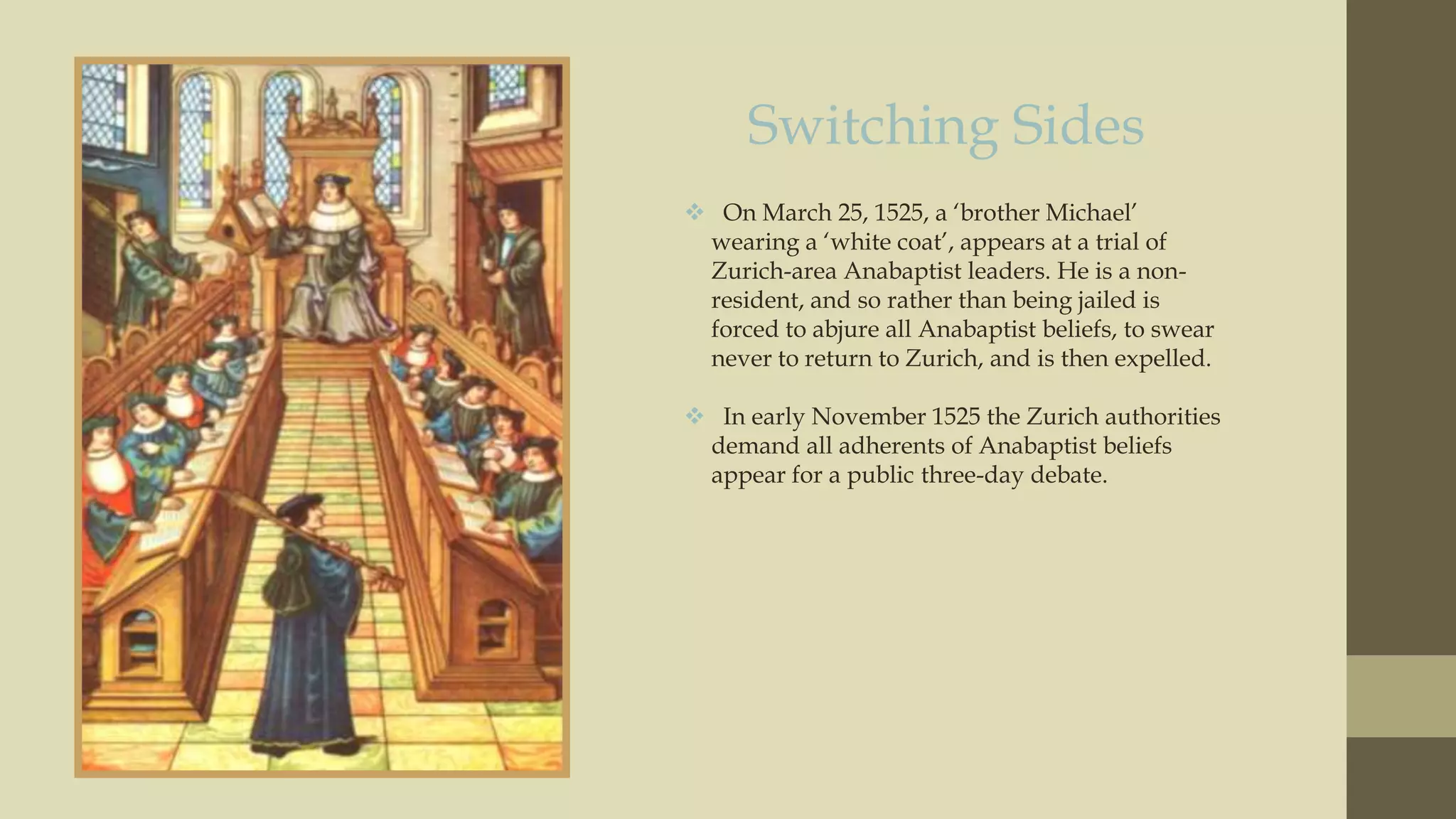 Switching Sides
 On March 25, 1525, a „brother Michael‟
wearing a „white coat‟, appears at a trial of
Zurich-area Anabaptist leaders. He is a nonresident, and so rather than being jailed is
forced to abjure all Anabaptist beliefs, to swear
never to return to Zurich, and is then expelled.
 In early November 1525 the Zurich authorities
demand all adherents of Anabaptist beliefs
appear for a public three-day debate.

 