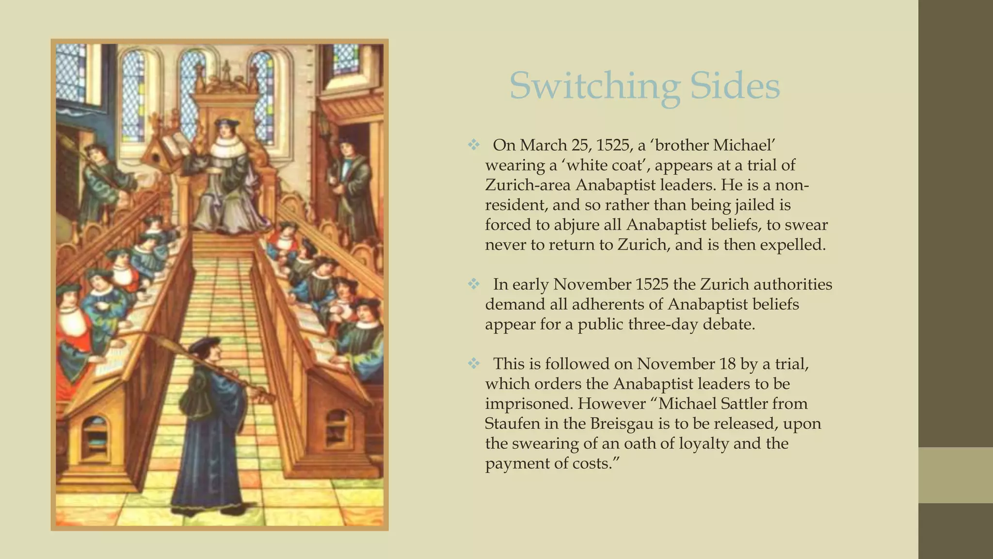 Switching Sides
 On March 25, 1525, a „brother Michael‟
wearing a „white coat‟, appears at a trial of
Zurich-area Anabaptist leaders. He is a nonresident, and so rather than being jailed is
forced to abjure all Anabaptist beliefs, to swear
never to return to Zurich, and is then expelled.
 In early November 1525 the Zurich authorities
demand all adherents of Anabaptist beliefs
appear for a public three-day debate.

 This is followed on November 18 by a trial,
which orders the Anabaptist leaders to be
imprisoned. However “Michael Sattler from
Staufen in the Breisgau is to be released, upon
the swearing of an oath of loyalty and the
payment of costs.”

 