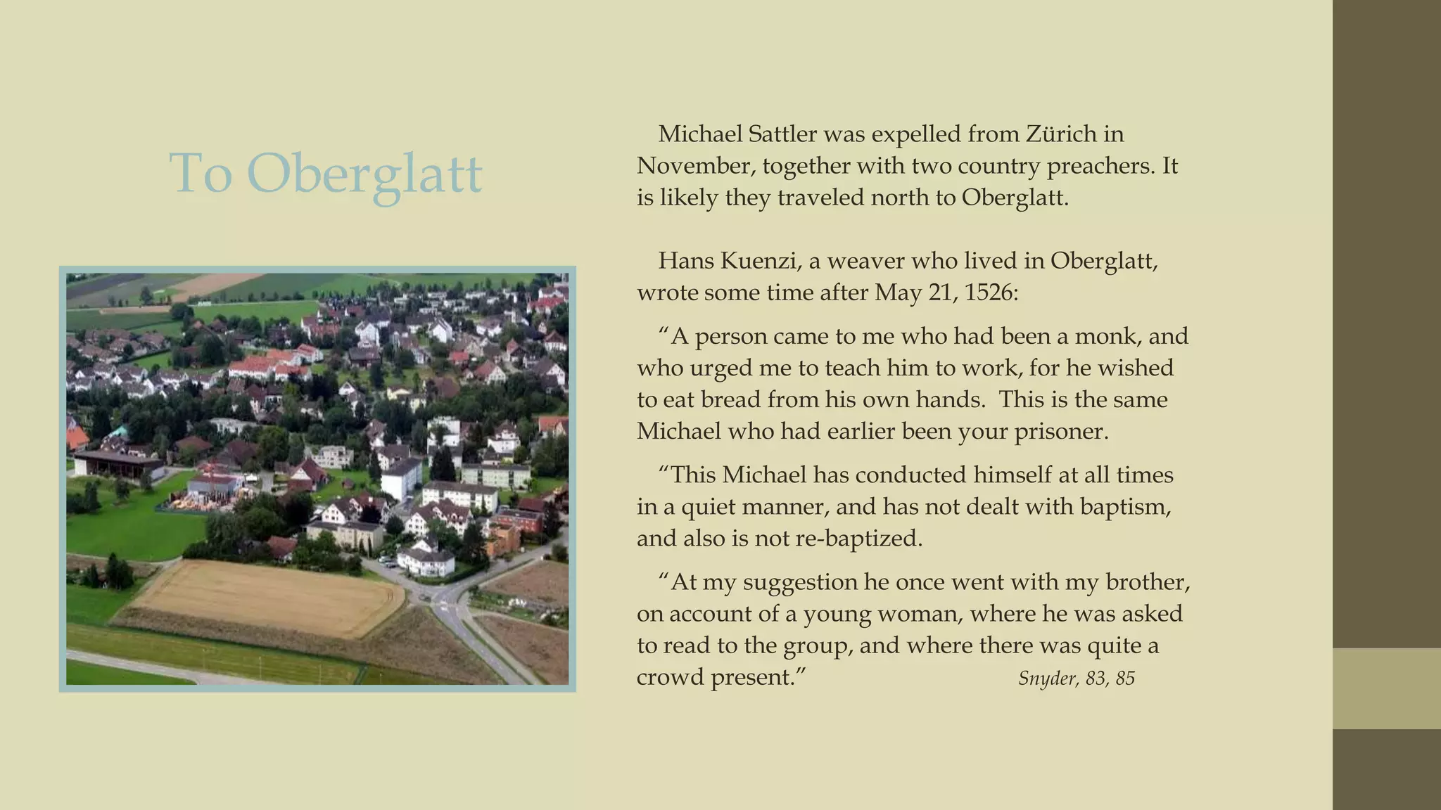 To Oberglatt

Michael Sattler was expelled from Zürich in
November, together with two country preachers. It
is likely they traveled north to Oberglatt.
Hans Kuenzi, a weaver who lived in Oberglatt,
wrote some time after May 21, 1526:

“A person came to me who had been a monk, and
who urged me to teach him to work, for he wished
to eat bread from his own hands. This is the same
Michael who had earlier been your prisoner.
“This Michael has conducted himself at all times
in a quiet manner, and has not dealt with baptism,
and also is not re-baptized.
“At my suggestion he once went with my brother,
on account of a young woman, where he was asked
to read to the group, and where there was quite a
crowd present.”
Snyder, 83, 85

 