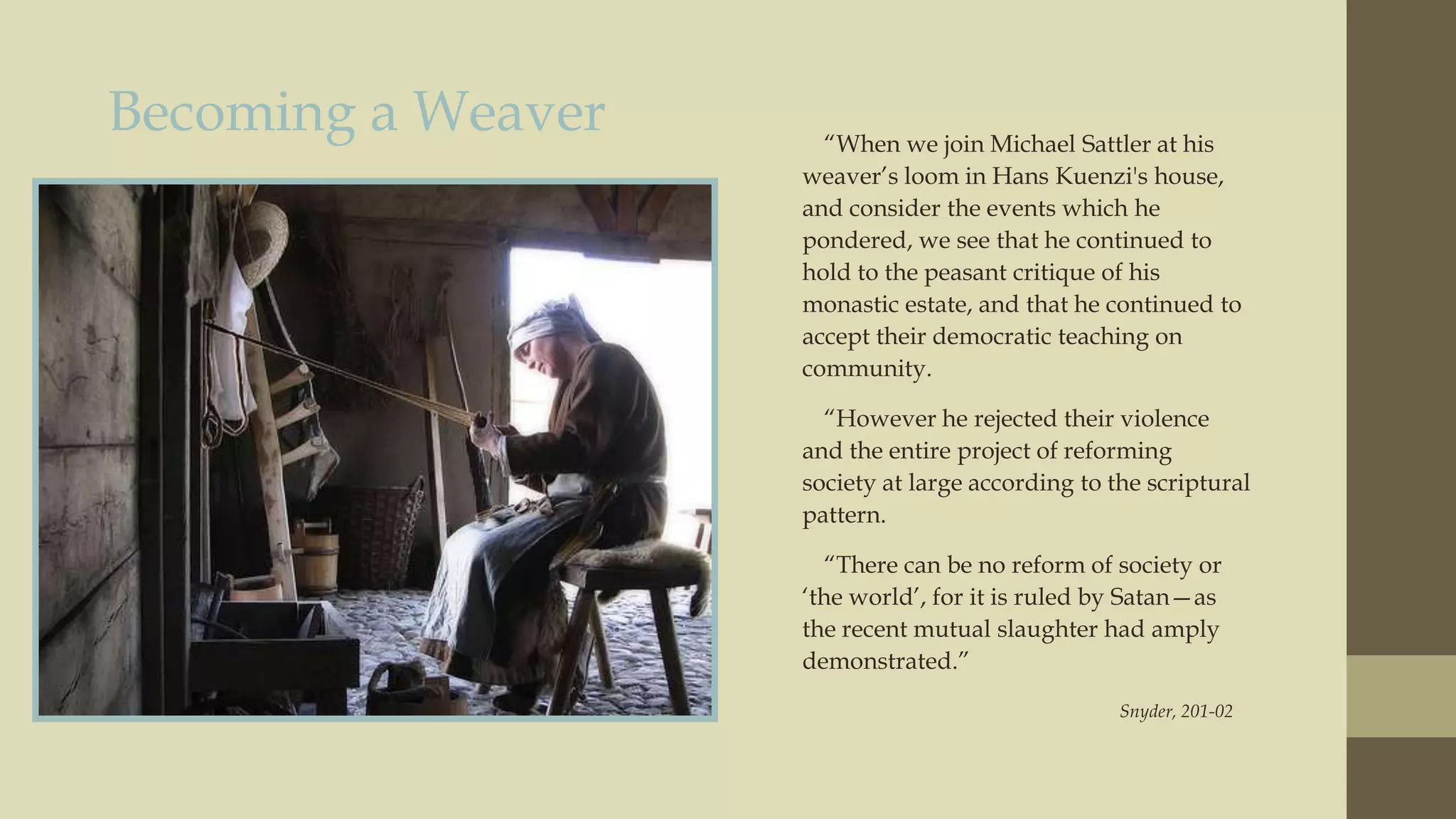 Becoming a Weaver

“When we join Michael Sattler at his
weaver‟s loom in Hans Kuenzi's house,
and consider the events which he
pondered, we see that he continued to
hold to the peasant critique of his
monastic estate, and that he continued to
accept their democratic teaching on
community.
“However he rejected their violence
and the entire project of reforming
society at large according to the scriptural
pattern.
“There can be no reform of society or
„the world‟, for it is ruled by Satan—as
the recent mutual slaughter had amply
demonstrated.”
Snyder, 201-02

 