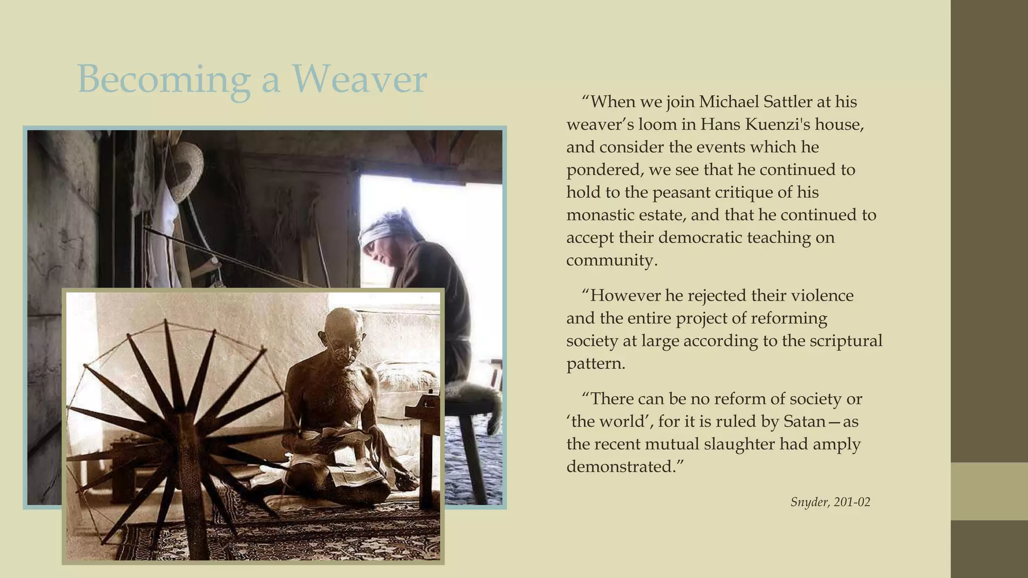 Becoming a Weaver

“When we join Michael Sattler at his
weaver‟s loom in Hans Kuenzi's house,
and consider the events which he
pondered, we see that he continued to
hold to the peasant critique of his
monastic estate, and that he continued to
accept their democratic teaching on
community.
“However he rejected their violence
and the entire project of reforming
society at large according to the scriptural
pattern.
“There can be no reform of society or
„the world‟, for it is ruled by Satan—as
the recent mutual slaughter had amply
demonstrated.”
Snyder, 201-02

 