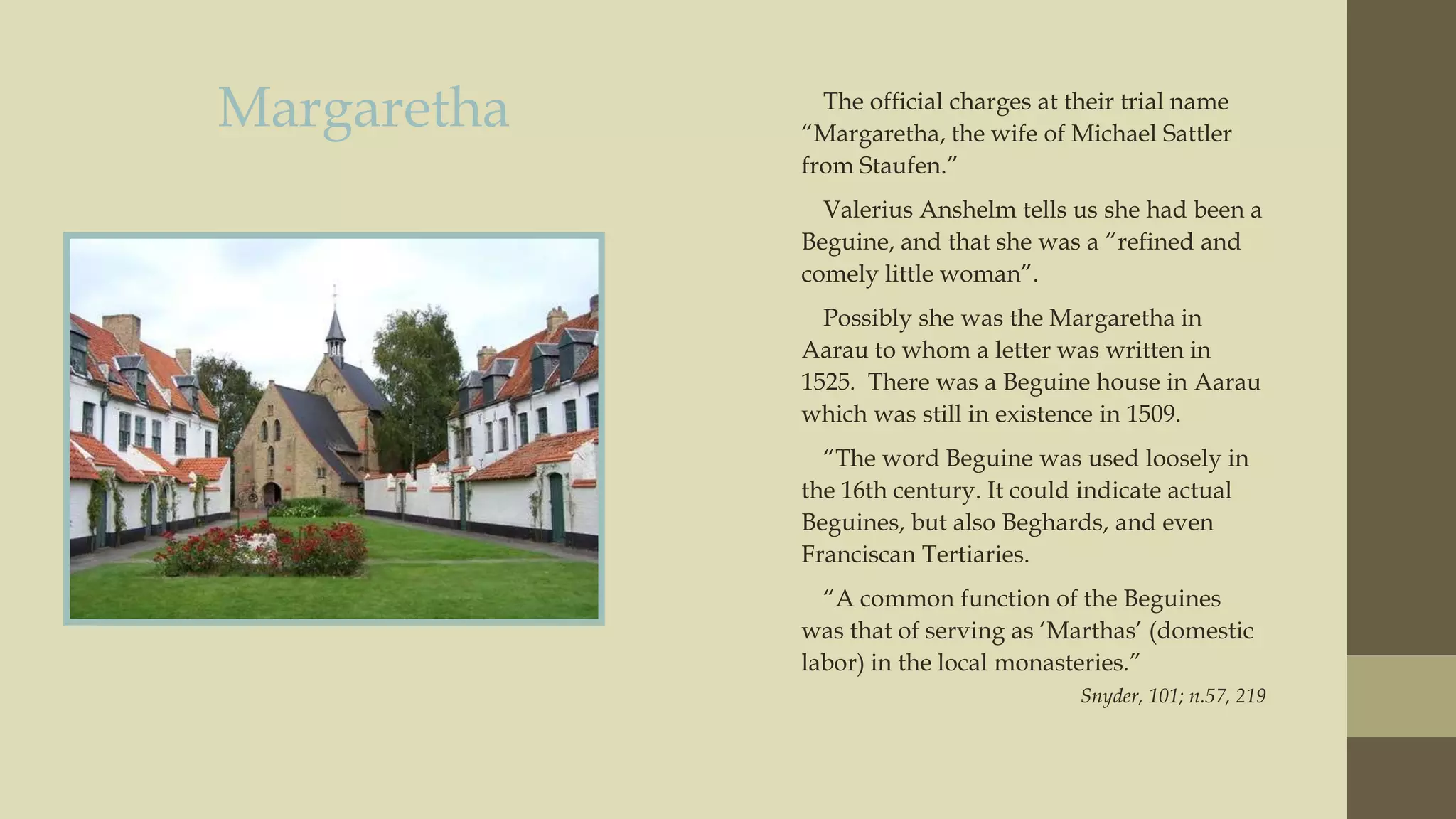 Margaretha

The official charges at their trial name
“Margaretha, the wife of Michael Sattler
from Staufen.”
Valerius Anshelm tells us she had been a
Beguine, and that she was a “refined and
comely little woman”.
Possibly she was the Margaretha in
Aarau to whom a letter was written in
1525. There was a Beguine house in Aarau
which was still in existence in 1509.
“The word Beguine was used loosely in
the 16th century. It could indicate actual
Beguines, but also Beghards, and even
Franciscan Tertiaries.
“A common function of the Beguines
was that of serving as „Marthas‟ (domestic
labor) in the local monasteries.”
Snyder, 101; n.57, 219

 