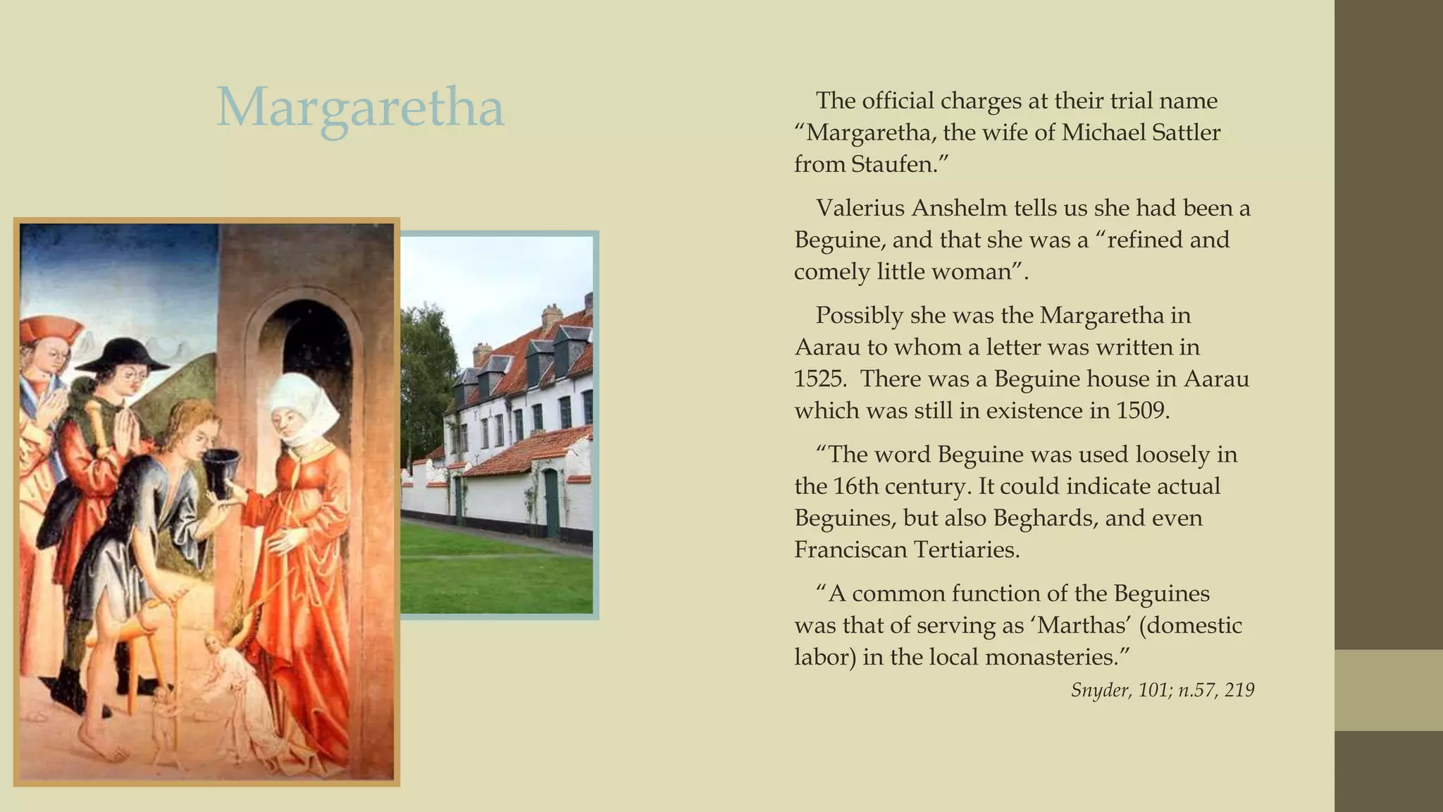 Margaretha

The official charges at their trial name
“Margaretha, the wife of Michael Sattler
from Staufen.”
Valerius Anshelm tells us she had been a
Beguine, and that she was a “refined and
comely little woman”.
Possibly she was the Margaretha in
Aarau to whom a letter was written in
1525. There was a Beguine house in Aarau
which was still in existence in 1509.
“The word Beguine was used loosely in
the 16th century. It could indicate actual
Beguines, but also Beghards, and even
Franciscan Tertiaries.
“A common function of the Beguines
was that of serving as „Marthas‟ (domestic
labor) in the local monasteries.”
Snyder, 101; n.57, 219

 