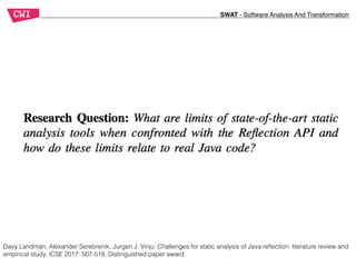 SWAT - Software Analysis And Transformation
Davy Landman, Alexander Serebrenik, Jurgen J. Vinju: Challenges for static analysis of Java reﬂection: literature review and
empirical study. ICSE 2017: 507-518. Distinguished paper award.
 