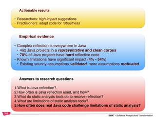 SWAT - SoftWare Analysis And Transformation
Empirical evidence
• Complex reﬂection is everywhere in Java
• 462 Java projects in a representative and clean corpus
• 78% of Java projects have hard reﬂective code
• Known limitations have signiﬁcant impact (4% - 54%)
• Existing soundy assumptions validated, more assumptions motivated
Actionable results
• Researchers: high impact suggestions
• Practisioners: adapt code for robustness
Answers to research questions
1.What is Java reﬂection?
2.How often is Java reﬂection used, and how?
3.What do static analysis tools do to resolve reﬂection?
4.What are limitations of static analysis tools?
5.How often does real Java code challenge limitations of static analysis?
 