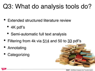 SWAT - SoftWare Analysis And Transformation
Q3: What do analysis tools do?
• Extended structured literature review
• 4K pdf’s
• Semi-automatic full text analysis
• Filtering from 4k via 514 and 50 to 33 pdf’s
• Annotating
• Categorizing
 