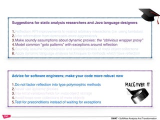 SWAT - SoftWare Analysis And Transformation
Advice for software engineers; make your code more robust now
1.Do not factor reﬂection into type polymorphic methods
2.Never use dynamic proxies
3.Use local variables/ﬁelds for meta object storage
4.Avoid loops over collections of meta objects
5.Test for preconditions instead of waiting for exceptions
Suggestions for static analysis researchers and Java language designers
1.Reﬂection API improvements to restrict arbitrary interactions (i.e. using lambdas)
2.Infer information from downcasts more aggressively
3.Make soundy assumptions about dynamic proxies: the “oblivious wrapper proxy”
4.Model common “goto patterns” with exceptions around reﬂection
5.Soundily assume boundedness and unorderedness of meta object collections
6.Apply dynamic language analysis techniques to methods which have reﬂection
 