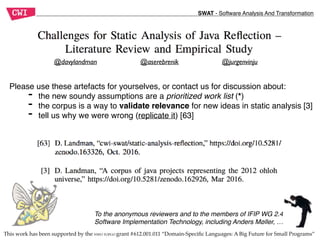 SWAT - Software Analysis And Transformation
This work has been supported by the NWO TOPGO grant #612.001.011 “Domain-Speciﬁc Languages: A Big Future for Small Programs”
@jurgenvinju@davylandman @aserebrenik
Please use these artefacts for yourselves, or contact us for discussion about:
- the new soundy assumptions are a prioritized work list (*)
- the corpus is a way to validate relevance for new ideas in static analysis [3]
- tell us why we were wrong (replicate it) [63]
To the anonymous reviewers and to the members of IFIP WG 2.4
Software Implementation Technology, including Anders Møller, …
 