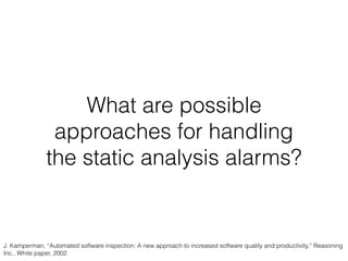 What are possible
approaches for handling
the static analysis alarms?
J. Kamperman, “Automated software inspection: A new approach to increased software quality and productivity,” Reasoning
Inc., White paper, 2002
 