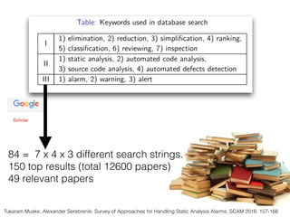 84 = 7 x 4 x 3 different search strings.
150 top results (total 12600 papers)
49 relevant papers
Tukaram Muske, Alexander Serebrenik: Survey of Approaches for Handling Static Analysis Alarms. SCAM 2016: 157-166
 