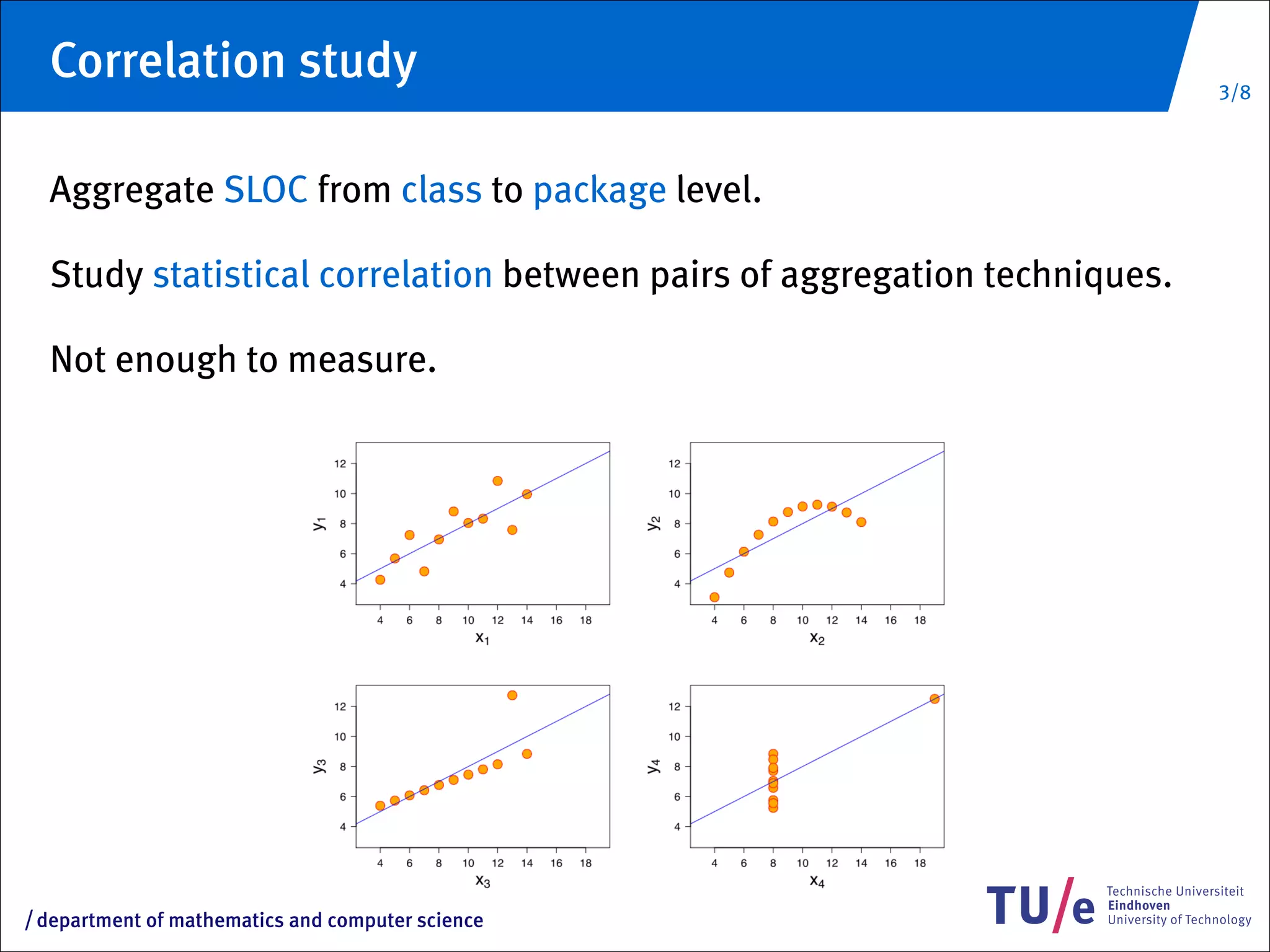 Correlation study                                                        3/8



     Aggregate SLOC from class to package level.

     Study statistical correlation between pairs of aggregation techniques.

     Not enough to measure.




/   department of mathematics and computer science
 