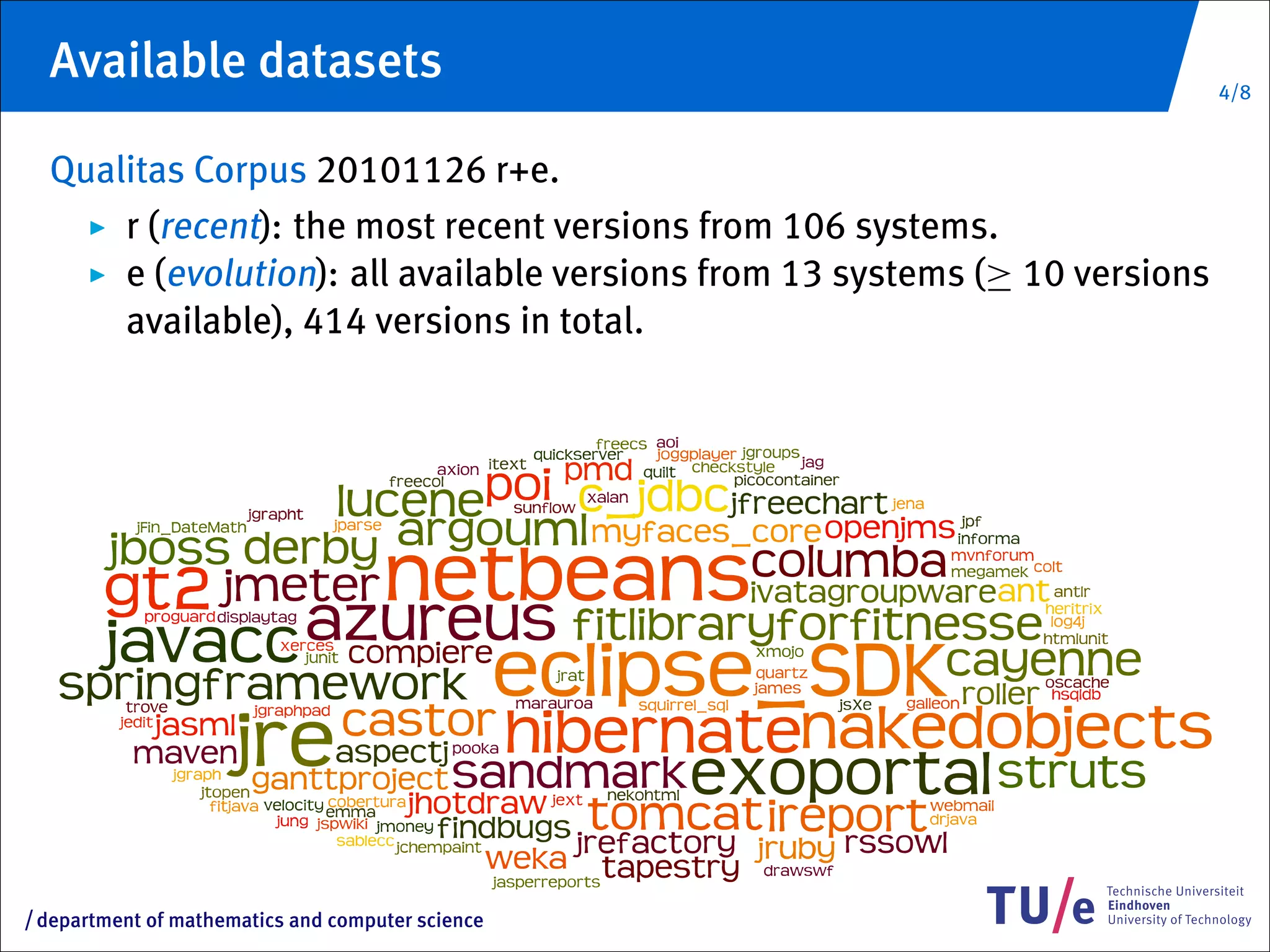 Available datasets                                                         4/8


     Qualitas Corpus 20101126 r+e.
         r (recent): the most recent versions from 106 systems.
         e (evolution): all available versions from 13 systems (≥ 10 versions
         available), 414 versions in total.




/   department of mathematics and computer science
 