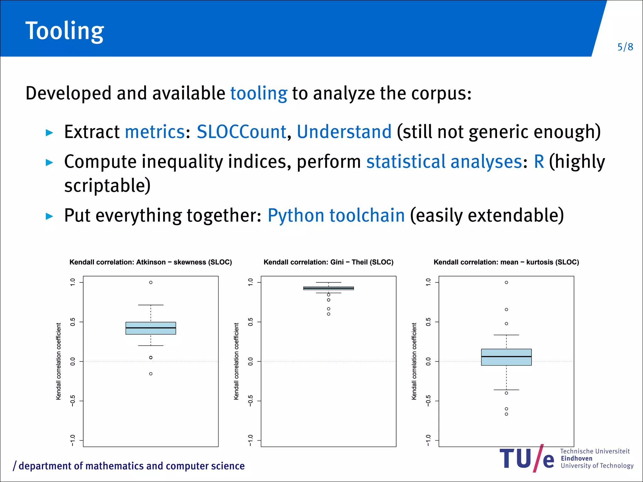 Tooling                                                                                                                                                                                                                                                              5/8



     Developed and available tooling to analyze the corpus:
                                             Extract metrics: SLOCCount, Understand (still not generic enough)
                                             Compute inequality indices, perform statistical analyses: R (highly
                                             scriptable)
                                             Put everything together: Python toolchain (easily extendable)

                                             Kendall correlation: Atkinson − skewness (SLOC)                                            Kendall correlation: Gini − Theil (SLOC)                                            Kendall correlation: mean − kurtosis (SLOC)
                                             1.0




                                                                                                                                 1.0




                                                                                                                                                                                                                     1.0
                                                                    q                                                                                                                                                                            q


                                                                                                                                                           q
                                                                                                                                                           q

                                                                                                                                                           q                                                                                     q
                                                                                                                                                           q
                                             0.5




                                                                                                                                 0.5




                                                                                                                                                                                                                     0.5
                                                                                                                                                                                                                                                 q
           Kendall correlation coefficient




                                                                                               Kendall correlation coefficient




                                                                                                                                                                                   Kendall correlation coefficient
                                                                    q
                                             0.0




                                                                                                                                 0.0




                                                                                                                                                                                                                     0.0
                                                                    q




                                                                                                                                                                                                                                                 q
                                             −0.5




                                                                                                                                 −0.5




                                                                                                                                                                                                                     −0.5
                                                                                                                                                                                                                                                 q
                                                                                                                                                                                                                                                 q
                                             −1.0




                                                                                                                                 −1.0




                                                                                                                                                                                                                     −1.0




/   department of mathematics and computer science
 