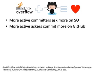 •  More	
  ac[ve	
  commi_ers	
  ask	
  more	
  on	
  SO	
  
•  More	
  ac[ve	
  askers	
  commit	
  more	
  on	
  GitHub	
  
StackOverﬂow	
  and	
  GitHub:	
  Associa8ons	
  between	
  soPware	
  development	
  and	
  crowdsourced	
  knowledge,	
  
Vasilescu,	
  B.,	
  Filkov,	
  V.	
  and	
  Serebrenik,	
  A.,	
  In	
  Social	
  Compu8ng,	
  2013,	
  IEEE.	
  	
  
 