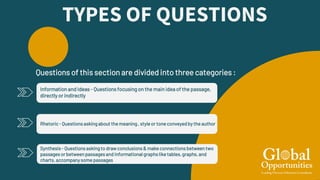 TYPES OF QUESTIONS
Rhetoric- Questions askingabout the meaning, style or tone conveyedby the author
Information and Ideas - Questions focusing on the main idea of the passage,
directly or indirectly
Questions of this section are divided into three categories :
Synthesis - Questionsaskingto drawconclusions & make connections between two
passagesor between passagesand informationalgraphslike tables,graphs, and
charts, accompanysome passages
 