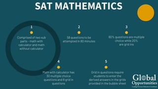 1
Comprised of two sub
parts - math with
calculator and math
without calculator
3
5
Grid in questions require
students to enter the
derived answers in the grids
provided in the bubble sheet
2
58 questions to be
attempted in 80 minutes
4
Math with calculator has
30 multiple choice
questions and 8 grid in
questions
SAT MATHEMATICS
80% questions are multiple
choice while 20%
are grid ins
 