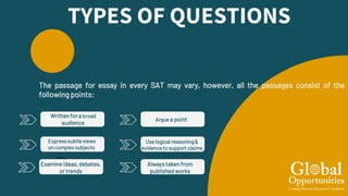 TYPES OF QUESTIONS
Written for a broad
audience
The passage for essay in every SAT may vary, however, all the passages consist of the
following points:
Expresssubtleviews
on complex subjects
Examine ideas, debates,
or trends
Argue a point
Use logical reasoning &
evidence to support claims
Always taken from
published works
 